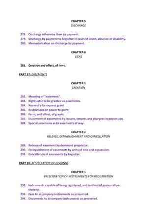 CHAPTER 5
DISCHARGE
278. Discharge otherwise than by payment.
279. Discharge by payment to Registrar in cases of death, absence or disability.
280. Memorialisation on discharge by payment.
CHAPTER 6
LIENS
281. Creation and effect, of liens.
PART 17: EASEMENTS
CHAPTER 1
CREATION
282. Meaning of "easement".
283. Rights able to be granted as easements.
284. Necessity for express grant.
285. Restrictions on power to grant.
286. Form, and effect, of grants.
287. Enjoyment of easements by lessees, tenants and chargees in possession.
288. Special provisions as to easements of way.
CHAPTER 2
RELEASE, EXTINGUISHMENT AND CANCELLATION
289. Release of easement by dominant proprietor.
290. Extinguishment of easements by unity of title and possession.
291. Cancellation of easements by Registrar.
PART 18: REGISTRATION OF DEALINGS
CHAPTER 1
PRESENTATION OF INSTRUMENTS FOR REGISTRATION
292. Instruments capable of being registered, and method of presentation
therefor.
293. Fees to accompany instruments so presented.
294. Documents to accompany instruments so presented.
 