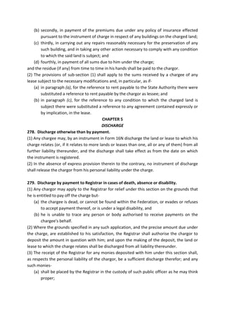 (b) secondly, in payment of the premiums due under any policy of insurance effected
pursuant to the instrument of charge in respect of any buildings on the charged land;
(c) thirdly, in carrying out any repairs reasonably necessary for the preservation of any
such building, and in taking any other action necessary to comply with any condition
to which the said land is subject; and
(d) fourthly, in payment of all sums due to him under the charge;
and the residue (if any) from time to time in his hands shall be paid to the chargor.
(2) The provisions of sub-section (1) shall apply to the sums received by a chargee of any
lease subject to the necessary modifications and, in particular, as if-
(a) in paragraph (a), for the reference to rent payable to the State Authority there were
substituted a reference to rent payable by the chargor as lessee; and
(b) in paragraph (c), for the reference to any condition to which the charged land is
subject there were substituted a reference to any agreement contained expressly or
by implication, in the lease.
CHAPTER 5
DISCHARGE
278. Discharge otherwise than by payment.
(1) Any chargee may, by an instrument in Form 16N discharge the land or lease to which his
charge relates (or, if it relates to more lands or leases than one, all or any of them) from all
further liability thereunder, and the discharge shall take effect as from the date on which
the instrument is registered.
(2) In the absence of express provision therein to the contrary, no instrument of discharge
shall release the chargor from his personal liability under the charge.
279. Discharge by payment to Registrar in cases of death, absence or disability.
(1) Any chargor may apply to the Registrar for relief under this section on the grounds that
he is entitled to pay off the charge but-
(a) the chargee is dead, or cannot be found within the Federation, or evades or refuses
to accept payment thereof, or is under a legal disability, and
(b) he is unable to trace any person or body authorised to receive payments on the
chargee's behalf.
(2) Where the grounds specified in any such application, and the precise amount due under
the charge, are established to his satisfaction, the Registrar shall authorise the chargor to
deposit the amount in question with him; and upon the making of the deposit, the land or
lease to which the charge relates shall be discharged from all liability thereunder.
(3) The receipt of the Registrar for any monies deposited with him under this section shall,
as respects the personal liability of the chargor, be a sufficient discharge therefor; and any
such monies-
(a) shall be placed by the Registrar in the custody of such public officer as he may think
proper;
 