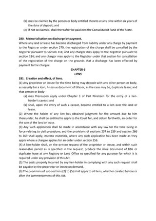 (b) may be claimed by the person or body entitled thereto at any time within six years of
the date of deposit; and
(c) if not so claimed, shall thereafter be paid into the Consolidated Fund of the State.
280. Memorialisation on discharge by payment.
Where any land or lease has become discharged from liability under any charge by payment
to the Registrar under section 279, the registration of the charge shall be cancelled by the
Registrar pursuant to section 314; and any chargor may apply to the Registrar pursuant to
section 314; and any chargor may apply to the Registrar under that section for cancellation
of the registration of the charge on the grounds that a discharge has been effected by
payment to the chargee.
CHAPTER 6
LIENS
281. Creation and effect, of liens.
(1) Any proprietor or lessee for the time being may deposit with any other person or body,
as security for a loan, his issue document of title or, as the case may be, duplicate lease; and
that person or body-
(a) may thereupon apply under Chapter 1 of Part Nineteen for the entry of a lien-
holder's caveat; and
(b) shall, upon the entry of such a caveat, become entitled to a lien over the land or
lease.
(2) Where the holder of any lien has obtained judgment for the amount due to him
thereunder, he shall be entitled to apply to the Court for, and obtain forthwith, an order for
the sale of the land or lease.
(3) Any such application shall be made in accordance with any law for the time being in
force relating to civil procedure; and the provisions of sections 257 to 259 and section 266
to 269 shall apply, mutatis mutandis, where any such application has been made as they
apply where a chargee applies for an order under section 256.
(4) A lien-holder shall, on the written request of the proprietor or lessee, and within such
reasonable period as is specified in the request, produce the issue document of title or
duplicate lease at any Registry or Land Office so specified for any purpose for which it is
required under any provision of this Act.
(5) The costs properly incurred by any lien-holder in complying with any such request shall
be payable by the proprietor or lessee on demand.
(6) The provisions of sub-sections (2) to (5) shall apply to all liens, whether created before or
after the commencement of this Act.
 