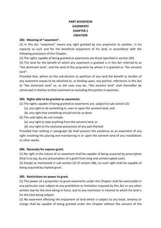 PART SEVENTEEN
EASEMENTS
CHAPTER 1
CREATION
282. Meaning of "easement".
(1) In this Act "easement" means any right granted by one proprietor to another, in his
capacity as such and for the beneficial enjoyment of his land, in accordance with the
following provisions of this Chapter.
(2) The rights capable of being granted as easements are those specified in section 283.
(3) The land for the benefit of which any easement is granted is in this Act referred to as
"the dominant land", and the land of the proprietor by whom it is granted as "the servient
land":
Provided that, where on the sub-division or partition of any land the benefit or burden of
any easement ceases to be attached to, or binding upon, any portion, references in this Act
to "the dominant land" or, as the case may be, "the servient land" shall thereafter be
construed in relation to that easement as excluding the portion in question.
283. Rights able to be granted as easements.
(1) The rights capable of being granted as easements are, subject to sub-section (2)-
(a) any right to do something in, over or upon the servient land; and
(b) any right that something should not be so done.
(2) The said rights do not include-
(a) any right to take anything from the servient land; or
(b) any right to the exclusive possession of any part thereof:
Provided that nothing in paragraph (b) shall prevent the existence as an easement of any
right involving the placing and maintaining in or upon the servient land of any installations
or other works.
284. Necessity for express grant.
(1) No right in the nature of an easement shall be capable of being acquired by prescription
(that is to say, by any presumption of a grant from long and uninterrupted user).
(2) Except as mentioned in sub-section (3) of section 286, no such right shall be capable of
being acquired by implied grant.
285. Restrictions on power to grant.
(1) The power of a proprietor to grant easements under this Chapter shall be exercisable in
any particular case subject to any prohibition or limitation imposed by this Act or any other
written law for the time being in force, and to any restriction in interest to which his land is
for the time being subject.
(2) No easement affecting the enjoyment of land which is subject to any lease, tenancy or
charge shall be capable of being granted under this Chapter without the consent of the
 