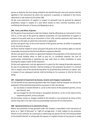 person or body for the time being entitled to the benefit thereof; and such consent shall be
signified in the instrument by which the easement is granted, as indicated in the Forms
referred to in sub-section (1) of section 286.
(3) No cross-easements of support in respect of partywall may be granted by adjacent
proprietors except in respect of a wall which stands on their common boundary and is
certified by the Director of Survey and Mapping to do so.
286. Form, and effect, of grants.
(1) The grant of any easement under this Chapter shall be effected by an instrument in Form
17A or, in the case of the grant by adjacent proprietors of cross-easements of support in
respect of any party wall, by an instrument in Form 17B, and the easement shall come into
existence on the date on which the instrument is registered.
(2) Any such grant may, so far as the interest of the grantor permits, be either in perpetuity
or for any terms of years.
(3) There shall be implied in every such grant the grant of all such ancillary rights as may be
reasonably necessary for the full and effective enjoyment thereof.
(4) Any such grant may contain an agreement between the proprietors of the dominant and
servient lands binding either or both to pay for, or contribute towards, the cost of
constructing, maintaining or repairing any way, wall, drain or other installation or work
forming the subject matter of the easement.
(5) Any such agreement, and any agreement in a grant for the making of periodic payments
by way of consideration therefor, shall be binding on the proprietor by whom it is entered
into in respect only of the period during which his proprietorship continues to subsist, and,
in respect of any subsequent period, shall be binding on his successor in title for the time
being.
287. Enjoyment of easements by lessees, tenants and chargees in possession.
(1) The benefit of any easement granted under this Chapter shall be enjoyed not only by the
proprietor of the dominant land and his successors in title, but also by-
(a) any lessee or tenant thereof or, so far as the nature of the easement permits, of any
part thereof, and
(b) any chargee for the time being in occupation thereof or, so far as the nature of the
easements permits, of any such part.
(2) Any lessee, tenant or chargee entitled to the benefit or any easement by virtue of this
section may take in his own name any proceedings necessary for its enforcement.
288. Special provisions as to easements of way.
Where any easement of way granted under this Chapter is described in the instrument of
grant as a "right of foot-way" or "right of carriage-way", it shall, subject to any provision
therein to the contrary, be construed as authorising any person for the time being entitled
to the benefit thereof, or acting with the express or implied consent of any person or body
 