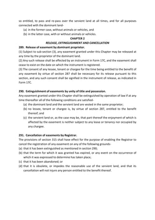 so entitled, to pass and re-pass over the servient land at all times, and for all purposes
connected with the dominant land-
(a) in the former case, without animals or vehicles, and
(b) in the latter case, with or without animals or vehicles.
CHAPTER 2
RELEASE, EXTINGUISHMENT AND CANCELLATION
289. Release of easement by dominant proprietor.
(1) Subject to sub-section (3), any easement granted under this Chapter may be released at
any time by the proprietor of the dominant land.
(2) Any such release shall be effected by an instrument in Form 17C, and the easement shall
cease to exist on the date on which the instrument is registered.
(3) The consent of any lessee, tenant or chargee for the time being entitled to the benefit of
any easement by virtue of section 287 shall be necessary for its release pursuant to this
section, and any such consent shall be signified in the instrument of release, as indicated in
Form 17C.
290. Extinguishment of easements by unity of title and possession.
Any easement granted under this Chapter shall be extinguished by operation of law if at any
time thereafter all of the following conditions are satisfied-
(a) the dominant land and the servient land are vested in the same proprietor;
(b) no lessee, tenant or chargee is, by virtue of section 287, entitled to the benefit
thereof; and
(c) the servient land or, as the case may be, that part thereof the enjoyment of which is
affected by the easement is neither subject to any lease or tenancy nor occupied by
any chargee.
291. Cancellation of easements by Registrar.
The provisions of section 315 shall have effect for the purpose of enabling the Registrar to
cancel the registration of any easement on any of the following grounds-
(a) that it has been extinguished as mentioned in section 290;
(b) that the term for which it was granted has expired, or any event on the occurrence of
which it was expressed to determine has taken place;
(c) that it has been abandoned; or
(d) that it is obsolete, or impedes the reasonable use of the servient land, and that its
cancellation will not injure any person entitled to the benefit thereof.
 