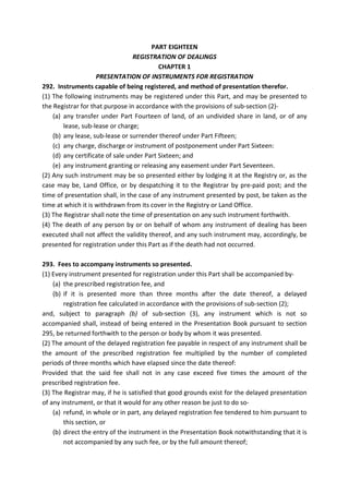 PART EIGHTEEN
REGISTRATION OF DEALINGS
CHAPTER 1
PRESENTATION OF INSTRUMENTS FOR REGISTRATION
292. Instruments capable of being registered, and method of presentation therefor.
(1) The following instruments may be registered under this Part, and may be presented to
the Registrar for that purpose in accordance with the provisions of sub-section (2)-
(a) any transfer under Part Fourteen of land, of an undivided share in land, or of any
lease, sub-lease or charge;
(b) any lease, sub-lease or surrender thereof under Part Fifteen;
(c) any charge, discharge or instrument of postponement under Part Sixteen:
(d) any certificate of sale under Part Sixteen; and
(e) any instrument granting or releasing any easement under Part Seventeen.
(2) Any such instrument may be so presented either by lodging it at the Registry or, as the
case may be, Land Office, or by despatching it to the Registrar by pre-paid post; and the
time of presentation shall, in the case of any instrument presented by post, be taken as the
time at which it is withdrawn from its cover in the Registry or Land Office.
(3) The Registrar shall note the time of presentation on any such instrument forthwith.
(4) The death of any person by or on behalf of whom any instrument of dealing has been
executed shall not affect the validity thereof, and any such instrument may, accordingly, be
presented for registration under this Part as if the death had not occurred.
293. Fees to accompany instruments so presented.
(1) Every instrument presented for registration under this Part shall be accompanied by-
(a) the prescribed registration fee, and
(b) if it is presented more than three months after the date thereof, a delayed
registration fee calculated in accordance with the provisions of sub-section (2);
and, subject to paragraph (b) of sub-section (3), any instrument which is not so
accompanied shall, instead of being entered in the Presentation Book pursuant to section
295, be returned forthwith to the person or body by whom it was presented.
(2) The amount of the delayed registration fee payable in respect of any instrument shall be
the amount of the prescribed registration fee multiplied by the number of completed
periods of three months which have elapsed since the date thereof:
Provided that the said fee shall not in any case exceed five times the amount of the
prescribed registration fee.
(3) The Registrar may, if he is satisfied that good grounds exist for the delayed presentation
of any instrument, or that it would for any other reason be just to do so-
(a) refund, in whole or in part, any delayed registration fee tendered to him pursuant to
this section, or
(b) direct the entry of the instrument in the Presentation Book notwithstanding that it is
not accompanied by any such fee, or by the full amount thereof;
 