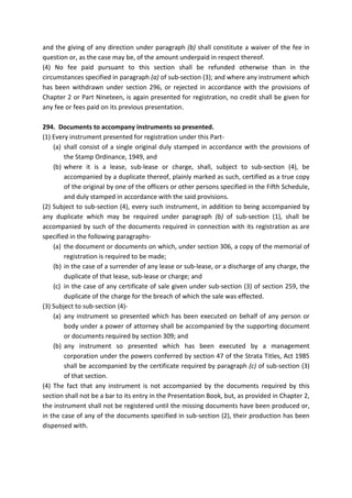 and the giving of any direction under paragraph (b) shall constitute a waiver of the fee in
question or, as the case may be, of the amount underpaid in respect thereof.
(4) No fee paid pursuant to this section shall be refunded otherwise than in the
circumstances specified in paragraph (a) of sub-section (3); and where any instrument which
has been withdrawn under section 296, or rejected in accordance with the provisions of
Chapter 2 or Part Nineteen, is again presented for registration, no credit shall be given for
any fee or fees paid on its previous presentation.
294. Documents to accompany instruments so presented.
(1) Every instrument presented for registration under this Part-
(a) shall consist of a single original duly stamped in accordance with the provisions of
the Stamp Ordinance, 1949, and
(b) where it is a lease, sub-lease or charge, shall, subject to sub-section (4), be
accompanied by a duplicate thereof, plainly marked as such, certified as a true copy
of the original by one of the officers or other persons specified in the Fifth Schedule,
and duly stamped in accordance with the said provisions.
(2) Subject to sub-section (4), every such instrument, in addition to being accompanied by
any duplicate which may be required under paragraph (b) of sub-section (1), shall be
accompanied by such of the documents required in connection with its registration as are
specified in the following paragraphs-
(a) the document or documents on which, under section 306, a copy of the memorial of
registration is required to be made;
(b) in the case of a surrender of any lease or sub-lease, or a discharge of any charge, the
duplicate of that lease, sub-lease or charge; and
(c) in the case of any certificate of sale given under sub-section (3) of section 259, the
duplicate of the charge for the breach of which the sale was effected.
(3) Subject to sub-section (4)-
(a) any instrument so presented which has been executed on behalf of any person or
body under a power of attorney shall be accompanied by the supporting document
or documents required by section 309; and
(b) any instrument so presented which has been executed by a management
corporation under the powers conferred by section 47 of the Strata Titles, Act 1985
shall be accompanied by the certificate required by paragraph (c) of sub-section (3)
of that section.
(4) The fact that any instrument is not accompanied by the documents required by this
section shall not be a bar to its entry in the Presentation Book, but, as provided in Chapter 2,
the instrument shall not be registered until the missing documents have been produced or,
in the case of any of the documents specified in sub-section (2), their production has been
dispensed with.
 