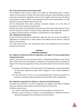 295. Entry of instruments in Presentation Book.
(1) The Registrar shall maintain a book, to be called the "Presentation Book", in which,
subject to the provisions of section 293, there shall be entered a short description of every
instrument presented for registration under this Part, together with the name and address
of the person or body by whom it was presented and the time of presentation, as noted
thereon pursuant to subsection (3) of section 292.
(2) The Presentation Book shall constitute conclusive evidence as to the time of
presentation of any instrument entered therein.
(3) Any entry made in the Presentation Book pursuant to this section shall continue in force
until the instrument to which it relates has been withdrawn under section 296, rejected in
accordance with the provisions of Chapter 2 or Part Nineteen, or duly registered.
296. Withdrawal of instruments.
(1) Any instrument presented for registration under this Part may, at any time before its
registration, be withdrawn by a notice served on the Registrar by the person or body by
whom it was presented.
(2) A note shall be made in the Presentation Book of the withdrawal of any instrument
pursuant to this section.
CHAPTER 2
PROCEDURE GENERALLY
297. Registrar to determine fitness for registration, and register if fit and accompanied by
necessary documents.
Except in the case of any such instrument which is subsequently withdrawn under section
296, it shall be the duty of the Registrar to determine in accordance with the provisions of
Chapter 3 the fitness for registration of every instrument entered in the Presentation Book,
and-
(a) subject to Part Nineteen, if the instrument is fit for registration, and accompanied by
the documents required by section 294, to register it in the manner provided in
Chapter 4;
(b) if the instrument is not fit, or is not accompanied by the necessary documents, to
proceed in accordance with the provisions of section 298 or 299, as appropriate.
298. Rejected or suspension for unfitness, or absence of certain documents.
(1) Where any instrument is not fit for registration, the registrar shall reject it forthwith
unless the unfitness consists solely of some formal defect or clerical error.
(2) Where any instrument-
(a) is unfit for registration solely by reason of a formal defect or clerical error, or
(b) being a lease, sub-lease or charge, is not accompanied by a duplicate thereof as
required by paragraph (b) of sub-section (1) of section 294, or
 