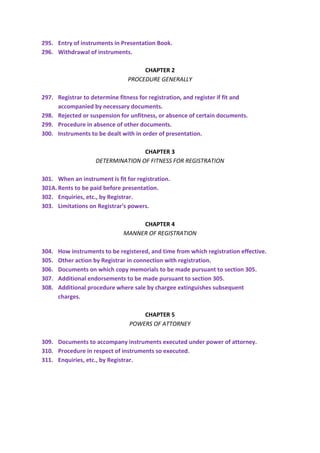 295. Entry of instruments in Presentation Book.
296. Withdrawal of instruments.
CHAPTER 2
PROCEDURE GENERALLY
297. Registrar to determine fitness for registration, and register if fit and
accompanied by necessary documents.
298. Rejected or suspension for unfitness, or absence of certain documents.
299. Procedure in absence of other documents.
300. Instruments to be dealt with in order of presentation.
CHAPTER 3
DETERMINATION OF FITNESS FOR REGISTRATION
301. When an instrument is fit for registration.
301A.Rents to be paid before presentation.
302. Enquiries, etc., by Registrar.
303. Limitations on Registrar's powers.
CHAPTER 4
MANNER OF REGISTRATION
304. How instruments to be registered, and time from which registration effective.
305. Other action by Registrar in connection with registration.
306. Documents on which copy memorials to be made pursuant to section 305.
307. Additional endorsements to be made pursuant to section 305.
308. Additional procedure where sale by chargee extinguishes subsequent
charges.
CHAPTER 5
POWERS OF ATTORNEY
309. Documents to accompany instruments executed under power of attorney.
310. Procedure in respect of instruments so executed.
311. Enquiries, etc., by Registrar.
 