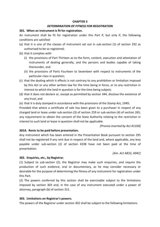 CHAPTER 3
DETERMINATION OF FITNESS FOR REGISTRATION
301. When an instrument is fit for registration.
An instrument shall be fit for registration under this Part if, but only if, the following
conditions are satisfied-
(a) that it is one of the classes of instrument set out in sub-section (1) of section 292 as
authorised to be so registered;
(b) that it complies with-
(i) the provisions of Part Thirteen as to the form, content, execution and attestation of
instruments of dealing generally, and the persons and bodies capable of taking
thereunder, and
(ii) the provisions of Parts Fourteen to Seventeen with respect to instruments of the
particular class in question;
(c) that the dealing which it effects is not contrary to any prohibition or limitation imposed
by this Act or any other written law for the time being in force, or to any restriction in
interest to which the land in question is for the time being subject;
(d) that it does not declare or, except as permitted by section 344, disclose the existence of
any trust; and
(e) that it is duly stamped in accordance with the provisions of the Stamp Act, 1949;
Provided that where a certificate of sale has been given to a purchaser in respect of any
charged land or lease under sub-section (3) of section 259 or sub-section (4) of section 265,
any requirement to obtain the consent of the State Authority relating to the restriction in
interest to such land or lease in question shall not be applicable.
[Proviso inserted by Act A1104]
301A. Rents to be paid before presentation.
Any instrument which has been entered in the Presentation Book pursuant to section 295
shall not be registered if any rent due in respect of the land and, where applicable, any levy
payable under sub-section (2) of section 433B have not been paid at the time of
presentation.
[Am. Act A832, A941]
302. Enquiries, etc., by Registrar.
(1) Subject to sub-section (2), the Registrar may make such enquiries, and require the
production of such evidence, oral or documentary, as he may consider necessary or
desirable for the purpose of determining the fitness of any instrument for registration under
this Part.
(2) The powers conferred by this section shall be exercisable subject to the limitations
imposed by section 303 and, in the case of any instrument executed under a power of
attorney, paragraph (b) of section 311.
303. Limitations on Registrar's powers.
The powers of the Registrar under section 302 shall be subject to the following limitations-
 