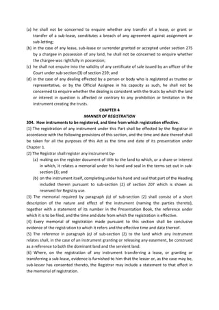 (a) he shall not be concerned to enquire whether any transfer of a lease, or grant or
transfer of a sub-lease, constitutes a breach of any agreement against assignment or
sub-letting;
(b) in the case of any lease, sub-lease or surrender granted or accepted under section 275
by a chargee in possession of any land, he shall not be concerned to enquire whether
the chargee was rightfully in possession;
(c) he shall not enquire into the validity of any certificate of sale issued by an officer of the
Court under sub-section (3) of section 259; and
(d) in the case of any dealing effected by a person or body who is registered as trustee or
representative, or by the Official Assignee in his capacity as such, he shall not be
concerned to enquire whether the dealing is consistent with the trusts by which the land
or interest in question is affected or contrary to any prohibition or limitation in the
instrument creating the trusts.
CHAPTER 4
MANNER OF REGISTRATION
304. How instruments to be registered, and time from which registration effective.
(1) The registration of any instrument under this Part shall be effected by the Registrar in
accordance with the following provisions of this section, and the time and date thereof shall
be taken for all the purposes of this Act as the time and date of its presentation under
Chapter 1.
(2) The Registrar shall register any instrument by-
(a) making on the register document of title to the land to which, or a share or interest
in which, it relates a memorial under his hand and seal in the terms set out in sub-
section (3); and
(b) on the instrument itself, completing under his hand and seal that part of the Heading
included therein pursuant to sub-section (2) of section 207 which is shown as
reserved for Registry use.
(3) The memorial required by paragraph (a) of sub-section (2) shall consist of a short
description of the nature and effect of the instrument (naming the parties thereto),
together with a statement of its number in the Presentation Book, the reference under
which it is to be filed, and the time and date from which the registration is effective.
(4) Every memorial of registration made pursuant to this section shall be conclusive
evidence of the registration to which it refers and the effective time and date thereof.
(5) The reference in paragraph (a) of sub-section (2) to the land which any instrument
relates shall, in the case of an instrument granting or releasing any easement, be construed
as a reference to both the dominant land and the servient land.
(6) Where, on the registration of any instrument transferring a lease, or granting or
transferring a sub-lease, evidence is furnished to him that the lessor or, as the case may be,
sub-lessor has consented thereto, the Registrar may include a statement to that effect in
the memorial of registration.
 
