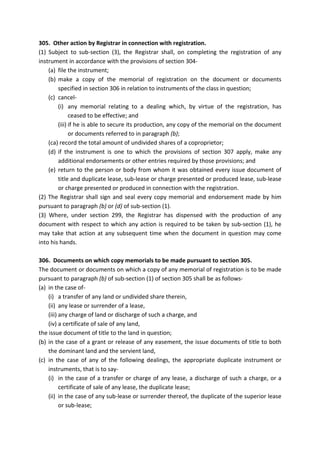 305. Other action by Registrar in connection with registration.
(1) Subject to sub-section (3), the Registrar shall, on completing the registration of any
instrument in accordance with the provisions of section 304-
(a) file the instrument;
(b) make a copy of the memorial of registration on the document or documents
specified in section 306 in relation to instruments of the class in question;
(c) cancel-
(i) any memorial relating to a dealing which, by virtue of the registration, has
ceased to be effective; and
(iii) if he is able to secure its production, any copy of the memorial on the document
or documents referred to in paragraph (b);
(ca) record the total amount of undivided shares of a coproprietor;
(d) if the instrument is one to which the provisions of section 307 apply, make any
additional endorsements or other entries required by those provisions; and
(e) return to the person or body from whom it was obtained every issue document of
title and duplicate lease, sub-lease or charge presented or produced lease, sub-lease
or charge presented or produced in connection with the registration.
(2) The Registrar shall sign and seal every copy memorial and endorsement made by him
pursuant to paragraph (b) or (d) of sub-section (1).
(3) Where, under section 299, the Registrar has dispensed with the production of any
document with respect to which any action is required to be taken by sub-section (1), he
may take that action at any subsequent time when the document in question may come
into his hands.
306. Documents on which copy memorials to be made pursuant to section 305.
The document or documents on which a copy of any memorial of registration is to be made
pursuant to paragraph (b) of sub-section (1) of section 305 shall be as follows-
(a) in the case of-
(i) a transfer of any land or undivided share therein,
(ii) any lease or surrender of a lease,
(iii) any charge of land or discharge of such a charge, and
(iv) a certificate of sale of any land,
the issue document of title to the land in question;
(b) in the case of a grant or release of any easement, the issue documents of title to both
the dominant land and the servient land,
(c) in the case of any of the following dealings, the appropriate duplicate instrument or
instruments, that is to say-
(i) in the case of a transfer or charge of any lease, a discharge of such a charge, or a
certificate of sale of any lease, the duplicate lease;
(ii) in the case of any sub-lease or surrender thereof, the duplicate of the superior lease
or sub-lease;
 