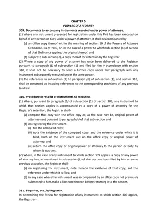 CHAPTER 5
POWERS OF ATTORNEY
309. Documents to accompany instruments executed under power of attorney.
(1) Where any instrument presented for registration under this Part has been executed on
behalf of any person or body under a power of attorney, it shall be accompanied by-
(a) an office copy thereof within the meaning of section 10 of the Powers of Attorney
Ordinance, 64 of 1949, or, in the case of a power to which sub-section (4) of section
of that Ordinance applies; the original thereof; and
(b) subject to sub-section (2), a copy thereof for retention by the Registrar.
(2) Where a copy of any power of attorney has once been delivered to the Registrar
pursuant to paragraph (b) of sub-section (1), and filed by him in accordance with section
310, it shall not be necessary to send a further copy under that paragraph with any
instrument subsequently executed under the same power.
(3) The references in sub-section (2) to paragraph (b) of sub-section (1), and section 310,
shall be construed as including references to the corresponding provisions of any previous
land law.
310. Procedure in respect of instruments so executed.
(1) Where, pursuant to paragraph (b) of sub-section (1) of section 309, any instrument to
which that section applies is accompanied by a copy of a power of attorney for the
Registrar's retention, the Registrar shall-
(a) compare that copy with the office copy or, as the case may be, original power of
attorney sent pursuant to paragraph (a) of that sub-section, and
(b) on registering the instrument-
(i) file the compared copy;
(ii) note the existence of the compared copy, and the reference under which it is
filed, both on the instrument and on the office copy or original power of
attorney; and
(iii) return the office copy or original power of attorney to the person or body by
whom it was sent.
(2) Where, in the case of any instrument to which section 309 applies, a copy of any power
of attorney has, as mentioned in sub-section (2) of that section, been filed by him on some
previous occassion, the Registrar shall-
(a) on registering the instrument, note thereon the existence of that copy, and the
reference under which it is filed; and
(b) in any case where the instrument was accompanied by an office copy not previously
submitted to him, make a like note thereon before returning it to the sender.
311. Enquiries, etc., by Registrar.
In determining the fitness for registration of any instrument to which section 309 applies,
the Registrar-
 