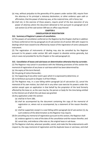 (a) may, without prejudice to the generality of his powers under section 302, require from
the attorney or his principal a statutory declaration, or other evidence upon oath or
affirmation, that the power of attorney was, at the material time, still in force; but
(b) shall not, in the exercise of those powers, require proof of the due execution of any
power of attorney where the document delivered to him pursuant to paragraph (a) of
sub-section (1) of the said section 309 was an office copy thereof.
CHAPTER 6
CANCELLATION OF REGISTRATION
312. Summary of Registrar's powers of cancellation.
(1) The powers of cancellation conferred on the Registrar by this Chapter shall be in addition
to those conferred on him by paragraph (c) of sub-section (1) of section 305 with respect to
dealings which have ceased to be effective by reason of the registration of some subsequent
instrument.
(2) The registration of instruments of dealing may also be cancelled by the Registrar
pursuant to his powers under section 381 with respect to obsolete entries generally, but
only in cases not provided for by this Chapter or the said paragraph (c).
313. Cancellation of leases and sub-leases on determination otherwise than by surrender.
(1) The Registrar may cancel in accordance with the following provisions of this section the
memorial of registration of any lease or sub-lease which has been determined by-
(a) the expiry of the term thereof;
(b) the giving of notice thereunder;
(c) the happening of any other event upon which it is expressed to determine; or
(d) its forfeiture pursuant to Chapter 3 of Part Fifteen.
(2) The Registrar may, in a case falling within paragraph (a) of sub-section (1), cancel the
memorial of his own motion, but shall not in any other case exercise his powers under this
section except upon an application in that behalf by the proprietor of the land formerly
affected by the lease or, as the case may be, the person or body for the time being entitled
to the interest out of which the sub-lease was granted.
(3) Any application under this section-
(a) shall be in Form 18A;
(b) shall be accompanied by the document containing the copy of the memorial of
registration or, where not so accompanied, by a statement of the reason therefor;
and
(c) shall be supported, except in a case falling within paragraph (a) of sub-section (1), by
such evidence of the determination as the Registrar may require.
(4) On cancelling any memorial of registration pursuant to this section, the Registrar shall-
(a) endorse against it a note of the date of the cancellation and the reason therefor; and
(b) cancel also, and endorse a like note on, the original lease or sub-lease.
(5) The Registrar shall also, wherever possible, cancel, and make the like endorsements with
respect to, the copy memorial of registration and the duplicate lease or sub-lease, and shall
 