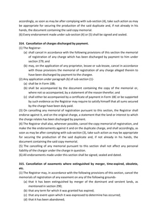 accordingly, as soon as may be after complying with sub-section (4), take such action as may
be appropriate for securing the production of the said duplicate and, if not already in his
hands, the document containing the said copy memorial.
(6) Every endorsement made under sub-section (4) or (5) shall be signed and sealed.
314. Cancellation of charges discharged by payment.
(1) The Registrar-
(a) shall cancel in accordance with the following provisions of this section the memorial
of registration of any charge which has been discharged by payment to him under
section 279; and
(b) may, on the application of any proprietor, lessee or sub-lessee, cancel in accordance
with those provisions the memorial of registration of any charge alleged therein to
have been discharged by payment to the chargee.
(2) Any application under paragraph (b) of sub-section (1)-
(a) shall be in Form 18B;
(b) shall be accompanied by the document containing the copy of the memorial or,
where not so accompanied, by a statement of the reason therefor; and
(c) shall either be accompanied by a certificate of payment in Form 18C or be supported
by such evidence as the Registrar may require to satisfy himself that all sums secured
by the charge have been duly paid.
(3) On cancelling any memorial of registration pursuant to this section, the Registrar shall
endorse against it, and on the original charge, a statement that the land or interest to which
the charge relates has been discharged by payment.
(4) The Registrar shall also, wherever possible, cancel the copy memorial of registration, and
make the like endorsements against it and on the duplicate charge, and shall accordingly, as
soon as may be after complying with sub-section (3), take such action as may be appropriate
for securing the production of the said duplicate and, if not already in his hands, the
document containing the said copy memorial.
(5) The cancelling of any memorial pursuant to this section shall not affect any personal
liability of the chargor under the charge in question.
(6) All endorsements made under this section shall be signed, sealed and dated.
315. Cancellation of easements where extinguished by merger, time-expired, obsolete,
etc.
(1) The Registrar may, in accordance with the following provisions of this section, cancel the
memorials of registration of any easement on any of the following grounds-
(a) that it has been extinguished by merger of the dominant and servient lands, as
mentioned in section 290;
(b) that any term for which it was granted has expired;
(c) that any event upon which it was expressed to determine has occurred;
(d) that it has been abandoned;
 
