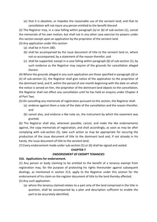 (e) that it is obsolete, or impedes the reasonable use of the servient land, and that its
cancellation will not injure any person entitled to the benefit thereof.
(2) The Registrar may, in a case falling within paragraph (a) or (b) of sub-section (1), cancel
the memorials of his own motion, but shall not in any other case exercise his powers under
this section except upon an application by the proprietor of the servient land.
(3) Any application under this section-
(a) shall be in Form 18D;
(b) shall be accompanied by the issue document of title to the servient land or, where
not so accompanied, by a statement of the reason therefor; and
(c) shall be supported, except in a case falling within paragraph (b) of sub-section (1), by
such evidence as the Registrar may require of the grounds for cancellation alleged
therein.
(4) Where the grounds alleged in any such application are those specified in paragraph (d) or
(e) of sub-section (1), the Registrar shall give notice of the application to the proprietor of
the dominant land; and if, within the period of one month beginning with the date on which
the notice is served on him, the proprietor of the dominant land objects to the cancellation,
the Registrar shall not effect any cancellation until he has held an enquiry under Chapter 4
of Part Two.
(5) On cancelling any memorials of registration pursuant to this section, the Registrar shall-
(a) endorse against them a note of the date of the cancellation and the reason therefor;
and
(b) cancel also, and endorse a like note on, the instrument by which the easement was
granted.
(6) The Registrar shall also, wherever possible, cancel, and make the like endorsements
against, the copy memorials of registration, and shall accordingly, as soon as may be after
complying with sub-section (5), take such action as may be appropriate for securing the
production of the issue document of title to the dominant land and, if not already in his
hands, the issue document of title to the servient land.
(7) Every endorsement made under sub-section (5) or (6) shall be signed and sealed.
CHAPTER 7
ENDORSEMENT OF EXEMPT TENANCIES
316. Applications for endorsement.
(1) Any person or body claiming to be entitled to the benefit of a tenancy exempt from
registration may, for the purpose of protecting his rights thereunder against subsequent
dealings, as mentioned in section 213, apply to the Registrar under this section for the
endorsement of his claim on the register document of title to the land thereby affected.
(2) Any such application-
(a) where the tenancy claimed relates to a part only of the land comprised in the title in
question, shall be accompanied by a plan and description sufficient to enable the
part to be accurately identified;
 