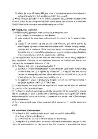 (b) where, by virtue of section 226, the grant of the tenancy required the consent in
writing of any chargee, shall be accompanied by that consent.
(3) Where any such application is made to the Registrar by post, it shall be treated for the
purposes of this Act as having been received by him at the time at which it is withdrawn
from its cover in the Registry or, as the case may be, Land Office.
317. Procedure on application.
(1) On receiving any application under section 316, the Registrar shall-
(a) note thereon the time at which it was received;
(b) make a note of the application, and the time of its receipt, in the Presentation Book;
and
(c) subject to sub-sections (2) and (3) and Part Nineteen, give effect thereto by
endorsing the register document of title with the words "Exempt tenancy claimed",
together with a statement of the time from which the endorsement is effective
(being the time of receipt of the application, as noted in the Presentation Book) and
of the reference under which the application is to be filed.
(2) The Registrar shall not deal with any such application until he has finally disposed of
every instrument of dealing or like application presented or received prior thereto and
relating to the same register document of title.
(3) The Registrar shall reject to any such application if-
(a) by virtue of sub-section (3) of section 213 or subsection (2) of section 267 (including
the said subsection (2) as applied by sub-section (3) of section 281) the tenancy
claimed has already been defeated by the registration of a transfer of, or certificate
of sale relating to, the reversion expectant thereon; or
(b) the applicant is unable to produce any chargee's consent necessary as mentioned in
paragraph (b) of sub-section (2) of section 316.
(4) On rejecting any such application the Registrar shall return it to the applicant and note
the rejection in the Presentation Book.
(5) The Registrar shall not, except as provided by sub-section (3), be concerned to enquire
into the validity of any claim to the benefit of a tenancy exempt from registration, and the
endorsement of any such claim pursuant to this section shall not be taken as confirming its
validity in any respect.
(6) Every endorsement made under paragraph (c) of sub-section (1) shall be signed and
sealed.
318. Cancellation of endorsement.
(1) The Registrar shall cancel any endorsement made pursuant to section 317 if-
(a) ordered to do so by the Court, or
(b) satisfied that the tenancy to which it relates has determined.
(2) The Registrar may, in the case of any tenancy which has determined by passage of time,
cancel the endorsement of his own motion, but shall not do so in any other case except
 