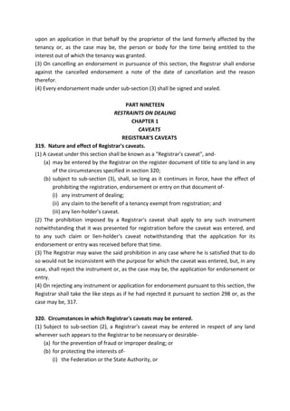 upon an application in that behalf by the proprietor of the land formerly affected by the
tenancy or, as the case may be, the person or body for the time being entitled to the
interest out of which the tenancy was granted.
(3) On cancelling an endorsement in pursuance of this section, the Registrar shall endorse
against the cancelled endorsement a note of the date of cancellation and the reason
therefor.
(4) Every endorsement made under sub-section (3) shall be signed and sealed.
PART NINETEEN
RESTRAINTS ON DEALING
CHAPTER 1
CAVEATS
REGISTRAR'S CAVEATS
319. Nature and effect of Registrar's caveats.
(1) A caveat under this section shall be known as a "Registrar's caveat", and-
(a) may be entered by the Registrar on the register document of title to any land in any
of the circumstances specified in section 320;
(b) subject to sub-section (3), shall, so long as it continues in force, have the effect of
prohibiting the registration, endorsement or entry on that document of-
(i) any instrument of dealing;
(ii) any claim to the benefit of a tenancy exempt from registration; and
(iii) any lien-holder's caveat.
(2) The prohibition imposed by a Registrar's caveat shall apply to any such instrument
notwithstanding that it was presented for registration before the caveat was entered, and
to any such claim or lien-holder's caveat notwithstanding that the application for its
endorsement or entry was received before that time.
(3) The Registrar may waive the said prohibition in any case where he is satisfied that to do
so would not be inconsistent with the purpose for which the caveat was entered, but, in any
case, shall reject the instrument or, as the case may be, the application for endorsement or
entry.
(4) On rejecting any instrument or application for endorsement pursuant to this section, the
Registrar shall take the like steps as if he had rejected it pursuant to section 298 or, as the
case may be, 317.
320. Circumstances in which Registrar's caveats may be entered.
(1) Subject to sub-section (2), a Registrar's caveat may be entered in respect of any land
wherever such appears to the Registrar to be necessary or desirable-
(a) for the prevention of fraud or improper dealing; or
(b) for protecting the interests of-
(i) the Federation or the State Authority, or
 
