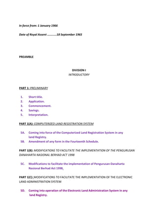 In force from: 1 January 1966
Date of Royal Assent ...........18 September 1965
PREAMBLE
DIVISION I
INTRODUCTORY
PART 1: PRELIMINARY
1. Short title.
2. Application.
3. Commencement.
4. Savings.
5. Interpretation.
PART 1(A): COMPUTERIZED LAND REGISTRATION SYSTEM
5A. Coming into force of the Computerized Land Registration System in any
land Registry.
5B. Amendment of any form in the Fourteenth Schedule.
PART 1(B): MODIFICATIONS TO FACILITATE THE IMPLEMENTATION OF THE PENGURUSAN
DANAHARTA NASIONAL BERHAD ACT 1998
5C. Modifications to facilitate the implementation of Pengurusan Danaharta
Nasional Berhad Act 1998.
PART 1(C): MODIFICATIONS TO FACILITATE THE IMPLEMENTATION OF THE ELECTRONIC
LAND ADMINISTRATION SYSTEM
5D. Coming into operation of the Electronic Land Administration System in any
land Registry.
 