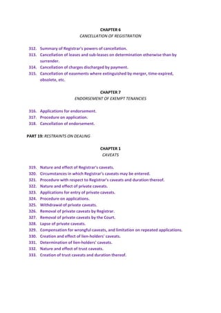 CHAPTER 6
CANCELLATION OF REGISTRATION
312. Summary of Registrar's powers of cancellation.
313. Cancellation of leases and sub-leases on determination otherwise than by
surrender.
314. Cancellation of charges discharged by payment.
315. Cancellation of easements where extinguished by merger, time-expired,
obsolete, etc.
CHAPTER 7
ENDORSEMENT OF EXEMPT TENANCIES
316. Applications for endorsement.
317. Procedure on application.
318. Cancellation of endorsement.
PART 19: RESTRAINTS ON DEALING
CHAPTER 1
CAVEATS
319. Nature and effect of Registrar's caveats.
320. Circumstances in which Registrar's caveats may be entered.
321. Procedure with respect to Registrar's caveats and duration thereof.
322. Nature and effect of private caveats.
323. Applications for entry of private caveats.
324. Procedure on applications.
325. Withdrawal of private caveats.
326. Removal of private caveats by Registrar.
327. Removal of private caveats by the Court.
328. Lapse of private caveats.
329. Compensation for wrongful caveats, and limitation on repeated applications.
330. Creation and effect of lien-holders' caveats.
331. Determination of lien-holders' caveats.
332. Nature and effect of trust caveats.
333. Creation of trust caveats and duration thereof.
 