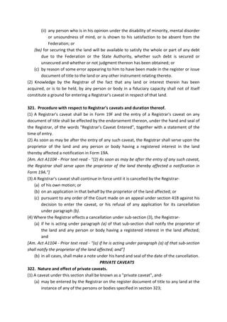 (ii) any person who is in his opinion under the disability of minority, mental disorder
or unsoundness of mind, or is shown to his satisfaction to be absent from the
Federation; or
(ba) for securing that the land will be available to satisfy the whole or part of any debt
due to the Federation or the State Authority, whether such debt is secured or
unsecured and whether or not judgment thereon has been obtained; or
(c) by reason of some error appearing to him to have been made in the register or issue
document of title to the land or any other instrument relating thereto.
(2) Knowledge by the Registrar of the fact that any land or interest therein has been
acquired, or is to be held, by any person or body in a fiduciary capacity shall not of itself
constitute a ground for entering a Registrar's caveat in respect of that land.
321. Procedure with respect to Registrar's caveats and duration thereof.
(1) A Registrar's caveat shall be in Form 19F and the entry of a Registrar's caveat on any
document of title shall be effected by the endorsement thereon, under the hand and seal of
the Registrar, of the words "Registrar's Caveat Entered", together with a statement of the
time of entry.
(2) As soon as may be after the entry of any such caveat, the Registrar shall serve upon the
proprietor of the land and any person or body having a registered interest in the land
thereby affected a notification in Form 19A.
[Am. Act A1104 - Prior text read - "(2) As soon as may be after the entry of any such caveat,
the Registrar shall serve upon the proprietor of the land thereby affected a notification in
Form 19A."]
(3) A Registrar's caveat shall continue in force until it is cancelled by the Registrar-
(a) of his own motion; or
(b) on an application in that behalf by the proprietor of the land affected; or
(c) pursuant to any order of the Court made on an appeal under section 418 against his
decision to enter the caveat, or his refusal of any application for its cancellation
under paragraph (b).
(4) Where the Registrar effects a cancellation under sub-section (3), the Registrar-
(a) if he is acting under paragraph (a) of that sub-section shall notify the proprietor of
the land and any person or body having a registered interest in the land affected;
and
[Am. Act A1104 - Prior text read - "(a) if he is acting under paragraph (a) of that sub-section
shall notify the proprietor of the land affected; and"]
(b) in all cases, shall make a note under his hand and seal of the date of the cancellation.
PRIVATE CAVEATS
322. Nature and effect of private caveats.
(1) A caveat under this section shall be known as a "private caveat", and-
(a) may be entered by the Registrar on the register document of title to any land at the
instance of any of the persons or bodies specified in section 323;
 