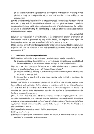 (b) the said instrument or application was accompanied by the consent in writing of that
person or body to its registration or, as the case may be, to the making of the
endorsement.
(5A) No consent of the person or body at whose instance a private caveat has been entered
on a part of the land, an undivided share in the land or a particular interest therein is
necessary to effect any registration, endorsement or entry of any instrument on the register
document of title not affecting the claim relating to that part of the land, undivided share in
the land or interest therein.
[Ins. Act A1104]
(6) Where the registration of any instrument, or the endorsement or entry of any claim or
lien-holder's caveat is prohibited by any private caveat, the Registrar shall reject the
instrument or, as the case may be, application for endorsement or entry.
(7) On rejecting any instrument or application for endorsement pursuant to this section, the
Registrar shall take the like steps as if he had rejected it pursuant to section 298 or, as the
case may be, 317.
323. Applications for entry of private caveats.
(1) The persons and bodies at whose instance a private caveat may be entered are-
(a) any person or body claiming title to, or any registrable interest in, any alienated land
or undivided share in any alienated land or any right to such title or interest;
[Am. Act A1104 - Prior text read - "(a) any person or body claiming title to, or any registrable
interest in, any alienated land or any right to such title or interest;"]
(b) any person or body claiming to be beneficially entitled under any trust affecting any
such land or interest; and
(c) the guardian or next friend of any minor claiming to be entitled as mentioned in
paragraph (b)
(2) Any such person or body wishing to apply for the entry of such a caveat shall do so in
Form 19B and such application shall be attested in accordance with the provisions of section
211 and shall state therein the nature of the claim on which his application is based, and
whether the caveat is to be expressed to bind the land itself or an undivided share in the
land or a particular interest only.
[Am. Act A1104 - Prior text read - "(2) Any such person or body wishing to apply for the entry
of such a caveat shall do so in Form 19B and such application shall be attested in accordance
with the provisions of section 211 and shall state therein the nature of the claim on which his
application is based, and whether the caveat is to be expressed to bind the land itself or a
particular interest only."]
(3) Any application under this section shall be accompanied by-
(a) the prescribed fee;
(b) the grounds giving rise to the claim thereto, verified by a statutory declaration by the
applicant or his advocate and solicitor; and
 