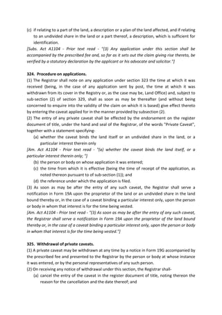 (c) if relating to a part of the land, a description or a plan of the land affected, and if relating
to an undivided share in the land or a part thereof, a description, which is sufficient for
identification.
[Subs. Act A1104 - Prior text read - "(3) Any application under this section shall be
accompanied by the prescribed fee and, so far as it sets out the claim giving rise thereto, be
verified by a statutory declaration by the applicant or his advocate and solicitor."]
324. Procedure on applications.
(1) The Registrar shall note on any application under section 323 the time at which it was
received (being, in the case of any application sent by post, the time at which it was
withdrawn from its cover in the Registry or, as the case may be, Land Office) and, subject to
sub-section (2) of section 329, shall as soon as may be thereafter (and without being
concerned to enquire into the validity of the claim on which it is based) give effect thereto
by entering the caveat applied for in the manner provided by subsection (2).
(2) The entry of any private caveat shall be effected by the endorsement on the register
document of title, under the hand and seal of the Registrar, of the words "Private Caveat",
together with a statement specifying-
(a) whether the caveat binds the land itself or an undivided share in the land, or a
particular interest therein only
[Am. Act A1104 - Prior text read - "(a) whether the caveat binds the land itself, or a
particular interest therein only; "]
(b) the person or body on whose application it was entered;
(c) the time from which it is effective (being the time of receipt of the application, as
noted thereon pursuant to of sub-section (1)); and
(d) the reference under which the application is filed.
(3) As soon as may be after the entry of any such caveat, the Registrar shall serve a
notification in Form 19A upon the proprietor of the land or an undivided share in the land
bound thereby or, in the case of a caveat binding a particular interest only, upon the person
or body in whom that interest is for the time being vested.
[Am. Act A1104 - Prior text read - "(3) As soon as may be after the entry of any such caveat,
the Registrar shall serve a notification in Form 19A upon the proprietor of the land bound
thereby or, in the case of a caveat binding a particular interest only, upon the person or body
in whom that interest is for the time being vested."]
325. Withdrawal of private caveats.
(1) A private caveat may be withdrawn at any time by a notice in Form 19G accompanied by
the prescribed fee and presented to the Registrar by the person or body at whose instance
it was entered, or by the personal representatives of any such person.
(2) On receiving any notice of withdrawal under this section, the Registrar shall-
(a) cancel the entry of the caveat in the register document of title, noting thereon the
reason for the cancellation and the date thereof; and
 