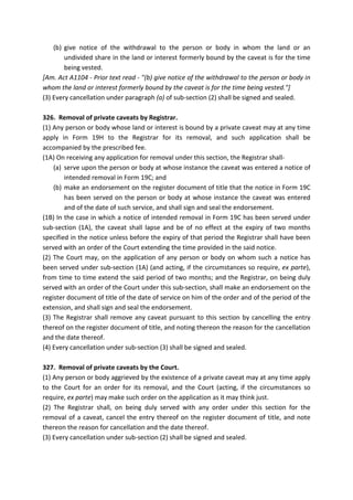 (b) give notice of the withdrawal to the person or body in whom the land or an
undivided share in the land or interest formerly bound by the caveat is for the time
being vested.
[Am. Act A1104 - Prior text read - "(b) give notice of the withdrawal to the person or body in
whom the land or interest formerly bound by the caveat is for the time being vested."]
(3) Every cancellation under paragraph (a) of sub-section (2) shall be signed and sealed.
326. Removal of private caveats by Registrar.
(1) Any person or body whose land or interest is bound by a private caveat may at any time
apply in Form 19H to the Registrar for its removal, and such application shall be
accompanied by the prescribed fee.
(1A) On receiving any application for removal under this section, the Registrar shall-
(a) serve upon the person or body at whose instance the caveat was entered a notice of
intended removal in Form 19C; and
(b) make an endorsement on the register document of title that the notice in Form 19C
has been served on the person or body at whose instance the caveat was entered
and of the date of such service, and shall sign and seal the endorsement.
(1B) In the case in which a notice of intended removal in Form 19C has been served under
sub-section (1A), the caveat shall lapse and be of no effect at the expiry of two months
specified in the notice unless before the expiry of that period the Registrar shall have been
served with an order of the Court extending the time provided in the said notice.
(2) The Court may, on the application of any person or body on whom such a notice has
been served under sub-section (1A) (and acting, if the circumstances so require, ex parte),
from time to time extend the said period of two months; and the Registrar, on being duly
served with an order of the Court under this sub-section, shall make an endorsement on the
register document of title of the date of service on him of the order and of the period of the
extension, and shall sign and seal the endorsement.
(3) The Registrar shall remove any caveat pursuant to this section by cancelling the entry
thereof on the register document of title, and noting thereon the reason for the cancellation
and the date thereof.
(4) Every cancellation under sub-section (3) shall be signed and sealed.
327. Removal of private caveats by the Court.
(1) Any person or body aggrieved by the existence of a private caveat may at any time apply
to the Court for an order for its removal, and the Court (acting, if the circumstances so
require, ex parte) may make such order on the application as it may think just.
(2) The Registrar shall, on being duly served with any order under this section for the
removal of a caveat, cancel the entry thereof on the register document of title, and note
thereon the reason for cancellation and the date thereof.
(3) Every cancellation under sub-section (2) shall be signed and sealed.
 
