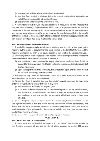 (b) the person or body on whose application it was entered;
(c) the time from which it is effective (being the time of receipt of the application, as
noted thereon pursuant to sub-section (3)); and
(d) the reference under which the application is filed.
(5) A lien-holder's caveat shall, so long as it continues in force, have the like effect as that
specified in sub-section (2) to (5) of section 322 in relation to private caveats, but as if the
references in the said sub-section (5) to the person or body at whose instance the caveat
was entered were references to the person body for the time being entitled to the benefit
of the lien; and sub-sections (6) and (7) of the said section 322 shall also apply in relation to
lien-holder's caveats as they apply in relation to private ones.
331. Determination of lien-holders' caveats.
(1) A lien-holder's caveat may be withdrawn at any time by a notice in writing given to the
Registrar by the person or body for the time being entitled to the benefit of the lien, and the
Registrar shall cancel the entry of the caveat as soon as may be after the notice is received.
(2) Where any land or lease subject to a lien-holder's caveat is sold pursuant to an order of
the Court made by virtue of sub-section (2) of section 281-
(a) any certificate of sale presented for registration by the purchaser thereof shall be
deemed for the purposes of this Chapter to have been presented with the consent of
the lien-holder; and
(b) upon the registration of the certificate, the caveat shall lapse, and the entry thereof
be cancelled accordingly by the Registrar.
(3) The Registrar may cancel any lien-holder's caveat upon proof to his satisfaction that all
sums due under the lien have been duly paid.
(4) Where the Court is satisfied that any lien-holder's caveat ought not to have been
entered, or ought to have been withdrawn, it may order-
(a) the cancellation thereof by the Registrar, and
(b) if the entry or failure to withdraw has caused damage or loss to any person or body,
the payment of compensation by the person or body at whose instance the entry
was made or, as the case may be, by whom the withdrawal ought to have been
effected.
(5) On cancelling the entry of any caveat pursuant to this section, the Registrar shall note on
the register document of title the reason for the cancellation and the date thereof; and
where any such entry is cancelled by reason of the withdrawal of the caveat, the Registrar
shall give notice of the withdrawal to the person or body for the time being entitled to the
land or lease formerly affected.
(6) Every cancellation under sub-section (5) shall be signed and sealed.
TRUST CAVEATS
332. Nature and effect of trust caveats.
(1) A caveat under this section shall be known as a "trust caveat", and may be entered by
the Registrar in respect of any land or interest which (pursuant to section 344, or any
 