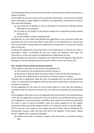 corresponding provision of any previous land law) is expressed to be held by any persons or
bodies as trustees.
(2) The effect of any trust caveat shall be precisely stated therein, and may be to prohibit,
either absolutely or except subject to conditions, the registration, endorsement or entry of
all or any of the following-
(a) any instrument of dealing, or class or description of instrument of dealing, directly
affecting the trust property;
(b) any claim to the benefit of any tenancy exempt from registration granted directly
thereout; and
(c) any lien-holder's caveat in respect thereof:
Provided that no such caveat shall prohibit the registration of any instrument which was
presented prior to the time from which it takes effect, or the endorsement or entry of any
claim or lien-holder's caveat where the application for endorsement or entry was received
prior to that time.
(3) Where the registration of any instrument or the endorsement or entry of any claim or
lien-holder's caveat is prohibited by any trust caveat, the Registrar shall reject the
instrument or, as the case may be, the application for endorsement or entry.
(4) On rejecting any instrument or application for endorsement, the Registrar shall take the
like steps as if he had rejected it pursuant to section 298 or, as the case may be, 317.
333. Creation of trust caveats and duration thereof.
(1) The registrar may enter a trust caveat on the application of-
(a) the trustees for the time being of any land or interest; or
(b) the person or body by whom any land or interest is first transferred to trustees; or
(c) the person or body by whom any interest is created in favour of trustees.
Provided that no application made by virtue of paragraph (b) or (c) shall be entertained
unless it is presented to the Registrar with the instrument transferring or creating the land
or interest in question.
(2) Any application for the entry of a trust caveat shall be in Form 19E duly attested in
accordance with the provisions of section 211, and shall be accompanied by the prescribed
fee.
(3) The Registrar shall note on any such application the time at which it was received (being,
in the case any application sent by post, the time at which it was withdrawn from its cover
in the Registry or, as the case may be, Land Office) and, subject to the proviso to subsection
(1), shall, as soon as may be thereafter, enter the caveat applied for on the register
document of title to the land in respect of which, or an interest in which, it is to have effect.
(4) The entry of a trust caveat on any register document of title shall be effected by the
endorsement thereon, under the hand and seal of the Registrar, of the words "Caveat
(Trust)", together with a statement specifying-
(a) whether the caveat is entered in respect of the land itself, or a particular interest
only;
 