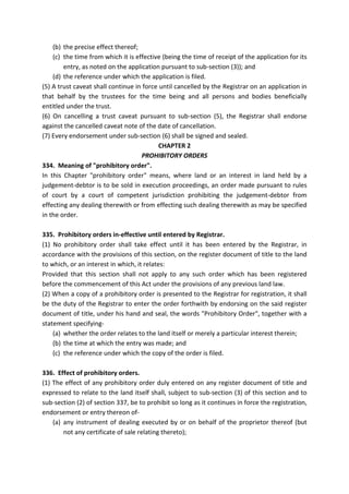 (b) the precise effect thereof;
(c) the time from which it is effective (being the time of receipt of the application for its
entry, as noted on the application pursuant to sub-section (3)); and
(d) the reference under which the application is filed.
(5) A trust caveat shall continue in force until cancelled by the Registrar on an application in
that behalf by the trustees for the time being and all persons and bodies beneficially
entitled under the trust.
(6) On cancelling a trust caveat pursuant to sub-section (5), the Registrar shall endorse
against the cancelled caveat note of the date of cancellation.
(7) Every endorsement under sub-section (6) shall be signed and sealed.
CHAPTER 2
PROHIBITORY ORDERS
334. Meaning of "prohibitory order".
In this Chapter "prohibitory order" means, where land or an interest in land held by a
judgement-debtor is to be sold in execution proceedings, an order made pursuant to rules
of court by a court of competent jurisdiction prohibiting the judgement-debtor from
effecting any dealing therewith or from effecting such dealing therewith as may be specified
in the order.
335. Prohibitory orders in-effective until entered by Registrar.
(1) No prohibitory order shall take effect until it has been entered by the Registrar, in
accordance with the provisions of this section, on the register document of title to the land
to which, or an interest in which, it relates:
Provided that this section shall not apply to any such order which has been registered
before the commencement of this Act under the provisions of any previous land law.
(2) When a copy of a prohibitory order is presented to the Registrar for registration, it shall
be the duty of the Registrar to enter the order forthwith by endorsing on the said register
document of title, under his hand and seal, the words "Prohibitory Order", together with a
statement specifying-
(a) whether the order relates to the land itself or merely a particular interest therein;
(b) the time at which the entry was made; and
(c) the reference under which the copy of the order is filed.
336. Effect of prohibitory orders.
(1) The effect of any prohibitory order duly entered on any register document of title and
expressed to relate to the land itself shall, subject to sub-section (3) of this section and to
sub-section (2) of section 337, be to prohibit so long as it continues in force the registration,
endorsement or entry thereon of-
(a) any instrument of dealing executed by or on behalf of the proprietor thereof (but
not any certificate of sale relating thereto);
 