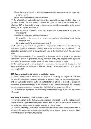 (b) any claim to the benefit of any tenancy exempt from registration granted by the said
proprietor; and
(c) any lien-holder's caveat in respect thereof.
(2) The effect of any such order duly entered as aforesaid and expressed to relate to a
particular interest only shall, subject to sub-section (3) of this section and to sub-section (2)
of section 337, be to prohibit so long as it continues in force the registration, endorsement
or entry on the register document of-
(a) any instrument of dealing, other than a certificate of sale, directly affecting that
interest; and
(b) where that interest is a lease or sub-lease-
(i) any claim to the benefit of any tenancy exempt from registration granted directly
thereout, and
(ii) any lien-holder's caveat in respect thereof.
(3) A prohibitory order shall not prohibit the registration, endorsement or entry of any
instrument, claim or lien-holder's caveat where the instrument was presented, or the
application for endorsement or entry received, prior to the time from which the order takes
effect.
(4) Where the registration of any instrument, or the endorsement or entry of any claim or
lien-holder's caveat, is prohibited by any prohibitor order, the Registrar shall reject the
instrument or, as the case may be, the application for endorsement or entry.
(5) On rejecting any instrument or application for endorsement pursuant to this section, the
Registrar shall take the like steps as if he had rejected it pursuant to section 298 or, as the
case may be, 317.
337. Sale of land or interest subject to prohibitory order.
(1) No sale of any land or interest for the purpose of satisfying any judgement debt shall
become absolute until it has been confirmed by an order made pursuant to rules of court;
and any such order shall be sufficient authority for an officer of a court of competent
jurisdiction to execute in favour of the purchaser at the sale the appropriate instrument of
transfer under this Act in the name, and on the behalf, of the judgement-debtor.
(2) The prohibition imposed by any prohibitory order shall not apply to any such instrument
of transfer.
338. Lapse of prohibitory order by expiry of time.
(1) Every prohibitory order shall, unless its duration is extended by an order made pursuant
to rules of court, lapse at the expiry of six months from the date on which it was made or at
the end of such other period as may be specified by rules of court.
(2) An order extending a prohibitory order shall not have effect unless a copy of the order is
presented for registration before the time at which the prohibitory order to which it relates
would, but for the extension, have lapsed.
 