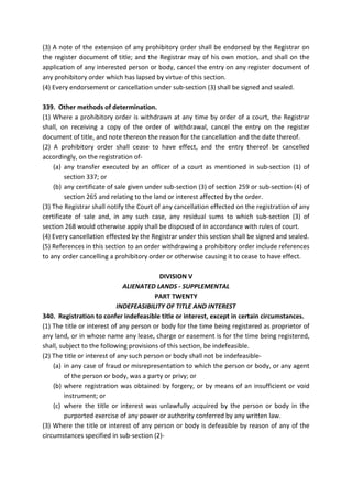 (3) A note of the extension of any prohibitory order shall be endorsed by the Registrar on
the register document of title; and the Registrar may of his own motion, and shall on the
application of any interested person or body, cancel the entry on any register document of
any prohibitory order which has lapsed by virtue of this section.
(4) Every endorsement or cancellation under sub-section (3) shall be signed and sealed.
339. Other methods of determination.
(1) Where a prohibitory order is withdrawn at any time by order of a court, the Registrar
shall, on receiving a copy of the order of withdrawal, cancel the entry on the register
document of title, and note thereon the reason for the cancellation and the date thereof.
(2) A prohibitory order shall cease to have effect, and the entry thereof be cancelled
accordingly, on the registration of-
(a) any transfer executed by an officer of a court as mentioned in sub-section (1) of
section 337; or
(b) any certificate of sale given under sub-section (3) of section 259 or sub-section (4) of
section 265 and relating to the land or interest affected by the order.
(3) The Registrar shall notify the Court of any cancellation effected on the registration of any
certificate of sale and, in any such case, any residual sums to which sub-section (3) of
section 268 would otherwise apply shall be disposed of in accordance with rules of court.
(4) Every cancellation effected by the Registrar under this section shall be signed and sealed.
(5) References in this section to an order withdrawing a prohibitory order include references
to any order cancelling a prohibitory order or otherwise causing it to cease to have effect.
DIVISION V
ALIENATED LANDS - SUPPLEMENTAL
PART TWENTY
INDEFEASIBILITY OF TITLE AND INTEREST
340. Registration to confer indefeasible title or interest, except in certain circumstances.
(1) The title or interest of any person or body for the time being registered as proprietor of
any land, or in whose name any lease, charge or easement is for the time being registered,
shall, subject to the following provisions of this section, be indefeasible.
(2) The title or interest of any such person or body shall not be indefeasible-
(a) in any case of fraud or misrepresentation to which the person or body, or any agent
of the person or body, was a party or privy; or
(b) where registration was obtained by forgery, or by means of an insufficient or void
instrument; or
(c) where the title or interest was unlawfully acquired by the person or body in the
purported exercise of any power or authority conferred by any written law.
(3) Where the title or interest of any person or body is defeasible by reason of any of the
circumstances specified in sub-section (2)-
 