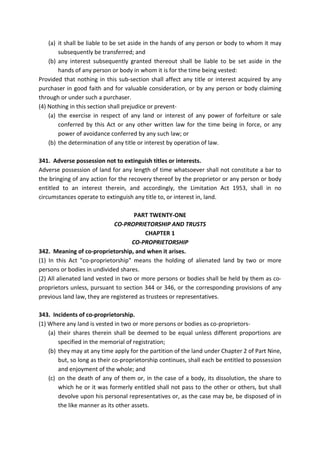 (a) it shall be liable to be set aside in the hands of any person or body to whom it may
subsequently be transferred; and
(b) any interest subsequently granted thereout shall be liable to be set aside in the
hands of any person or body in whom it is for the time being vested:
Provided that nothing in this sub-section shall affect any title or interest acquired by any
purchaser in good faith and for valuable consideration, or by any person or body claiming
through or under such a purchaser.
(4) Nothing in this section shall prejudice or prevent-
(a) the exercise in respect of any land or interest of any power of forfeiture or sale
conferred by this Act or any other written law for the time being in force, or any
power of avoidance conferred by any such law; or
(b) the determination of any title or interest by operation of law.
341. Adverse possession not to extinguish titles or interests.
Adverse possession of land for any length of time whatsoever shall not constitute a bar to
the bringing of any action for the recovery thereof by the proprietor or any person or body
entitled to an interest therein, and accordingly, the Limitation Act 1953, shall in no
circumstances operate to extinguish any title to, or interest in, land.
PART TWENTY-ONE
CO-PROPRIETORSHIP AND TRUSTS
CHAPTER 1
CO-PROPRIETORSHIP
342. Meaning of co-proprietorship, and when it arises.
(1) In this Act "co-proprietorship" means the holding of alienated land by two or more
persons or bodies in undivided shares.
(2) All alienated land vested in two or more persons or bodies shall be held by them as co-
proprietors unless, pursuant to section 344 or 346, or the corresponding provisions of any
previous land law, they are registered as trustees or representatives.
343. Incidents of co-proprietorship.
(1) Where any land is vested in two or more persons or bodies as co-proprietors-
(a) their shares therein shall be deemed to be equal unless different proportions are
specified in the memorial of registration;
(b) they may at any time apply for the partition of the land under Chapter 2 of Part Nine,
but, so long as their co-proprietorship continues, shall each be entitled to possession
and enjoyment of the whole; and
(c) on the death of any of them or, in the case of a body, its dissolution, the share to
which he or it was formerly entitled shall not pass to the other or others, but shall
devolve upon his personal representatives or, as the case may be, be disposed of in
the like manner as its other assets.
 