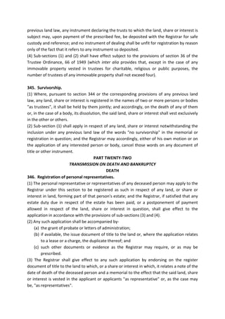 previous land law, any instrument declaring the trusts to which the land, share or interest is
subject may, upon payment of the prescribed fee, be deposited with the Registrar for safe
custody and reference; and no instrument of dealing shall be unfit for registration by reason
only of the fact that it refers to any instrument so deposited.
(4) Sub-sections (1) and (2) shall have effect subject to the provisions of section 36 of the
Trustee Ordinance, 66 of 1949 (which inter alia provides that, except in the case of any
immovable property vested in trustees for charitable, religious or public purposes, the
number of trustees of any immovable property shall not exceed four).
345. Survivorship.
(1) Where, pursuant to section 344 or the corresponding provisions of any previous land
law, any land, share or interest is registered in the names of two or more persons or bodies
"as trustees", it shall be held by them jointly; and accordingly, on the death of any of them
or, in the case of a body, its dissolution, the said land, share or interest shall vest exclusively
in the other or others.
(2) Sub-section (1) shall apply in respect of any land, share or interest notwithstanding the
inclusion under any previous land law of the words "no survivorship" in the memorial or
registration in question; and the Registrar may accordingly, either of his own motion or on
the application of any interested person or body, cancel those words on any document of
title or other instrument.
PART TWENTY-TWO
TRANSMISSION ON DEATH AND BANKRUPTCY
DEATH
346. Registration of personal representatives.
(1) The personal representative or representatives of any deceased person may apply to the
Registrar under this section to be registered as such in respect of any land, or share or
interest in land, forming part of that person's estate; and the Registrar, if satisfied that any
estate duty due in respect of the estate has been paid, or a postponement of payment
allowed in respect of the land, share or interest in question, shall give effect to the
application in accordance with the provisions of sub-sections (3) and (4).
(2) Any such application shall be accompanied by-
(a) the grant of probate or letters of administration;
(b) if available, the issue document of title to the land or, where the application relates
to a lease or a charge, the duplicate thereof; and
(c) such other documents or evidence as the Registrar may require, or as may be
prescribed.
(3) The Registrar shall give effect to any such application by endorsing on the register
document of title to the land to which, or a share or interest in which, it relates a note of the
date of death of the deceased person and a memorial to the effect that the said land, share
or interest is vested in the applicant or applicants "as representative" or, as the case may
be, "as representatives".
 