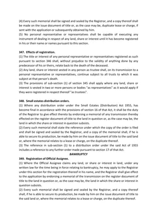 (4) Every such memorial shall be signed and sealed by the Registrar, and a copy thereof shall
be made on the issue document of title or, as the case may be, duplicate lease or charge, if
sent with the application or subsequently obtained by him.
(5) No personal representative or representatives shall be capable of executing any
instrument of dealing in respect of any land, share or interest until it has become registered
in his or their name or names pursuant to this section.
347. Effects of registration.
(1) The title or interest of any personal representative or representatives registered as such
pursuant to section 346 shall, without prejudice to the validity of anything done by any
predecessor of his or theirs, relate back to the death of the deceased.
(2) Any land, share or interest vested in any person as trustee shall, on its transmission to a
personal representative or representatives, continue subject to all trusts to which it was
subject at that person's death.
(3) The provisions of sub-section (1) of section 345 shall apply where any land, share or
interest is vested in two or more persons or bodies "as representatives" as it would apply if
they were registered in respect thereof "as trustees".
348. Small estates distribution orders.
(1) Where any distribution order under the Small Estates (Distribution) Act 1955, has
become final in accordance with the provisions of section 16 of that Act, it shall be the duty
of the Registrar to give effect thereto by endorsing a memorial of any transmission thereby
effected on the register document of title to the land in question or, as the case may be, the
land in which the share or interest in question subsists.
(2) Every such memorial shall state the reference under which the copy of the order is filed
and shall be signed and sealed by the Registrar, and a copy of the memorial shall, if he is
able to secure its production, be made by him on the issue document of title to the said land
or, where the memorial relates to a lease or charge, on the duplicate thereof.
(3) The reference in sub-section (1) to a distribution order under the said Act of 1955
includes a reference to any further order made pursuant to section 17 of that Act.
BANKRUPTCY
349. Registration of Official Assignee.
(1) Where the Official Assignee claims any land, or share or interest in land, under any
written law for the time being in force relating to bankruptcy, he may apply to the Registrar
under this section for the registration thereof in his name, and the Registrar shall give effect
to the application by endorsing a memorial of the transmission on the register document of
title to the land in question or, as the case may be, the land in which the share or interest in
question subsists.
(2) Every such memorial shall be signed and sealed by the Registrar, and a copy thereof
shall, if he is able to secure its production, be made by him on the issue document of title to
the said land or, where the memorial relates to a lease or charge, on the duplicate thereof.
 