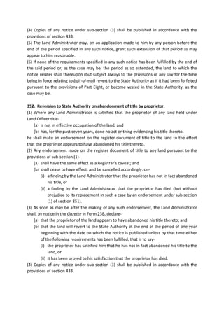 (4) Copies of any notice under sub-section (3) shall be published in accordance with the
provisions of section 433.
(5) The Land Administrator may, on an application made to him by any person before the
end of the period specified in any such notice, grant such extension of that period as may
appear to him reasonable.
(6) If none of the requirements specified in any such notice has been fulfilled by the end of
the said period or, as the case may be, the period as so extended, the land to which the
notice relates shall thereupon (but subject always to the provisions of any law for the time
being in force relating to bait-ul-mal) revert to the State Authority as if it had been forfeited
pursuant to the provisions of Part Eight, or become vested in the State Authority, as the
case may be.
352. Reversion to State Authority on abandonment of title by proprietor.
(1) Where any Land Administrator is satisfied that the proprietor of any land held under
Land Officer title-
(a) is not in effective occupation of the land, and
(b) has, for the past seven years, done no act or thing evidencing his title thereto.
he shall make an endorsement on the register document of title to the land to the effect
that the proprietor appears to have abandoned his title thereto.
(2) Any endorsement made on the register document of title to any land pursuant to the
provisions of sub-section (1)-
(a) shall have the same effect as a Registrar's caveat; and
(b) shall cease to have effect, and be cancelled accordingly, on-
(i) a finding by the Land Administrator that the proprietor has not in fact abandoned
his title, or
(ii) a finding by the Land Administrator that the proprietor has died (but without
prejudice to its replacement in such a case by an endorsement under sub-section
(1) of section 351).
(3) As soon as may be after the making of any such endorsement, the Land Administrator
shall, by notice in the Gazette in Form 23B, declare-
(a) that the proprietor of the land appears to have abandoned his title thereto; and
(b) that the land will revert to the State Authority at the end of the period of one year
beginning with the date on which the notice is published unless by that time either
of the following requirements has been fulfilled, that is to say-
(i) the proprietor has satisfied him that he has not in fact abandoned his title to the
land, or
(ii) it has been proved to his satisfaction that the proprietor has died.
(4) Copies of any notice under sub-section (3) shall be published in accordance with the
provisions of section 433.
 
