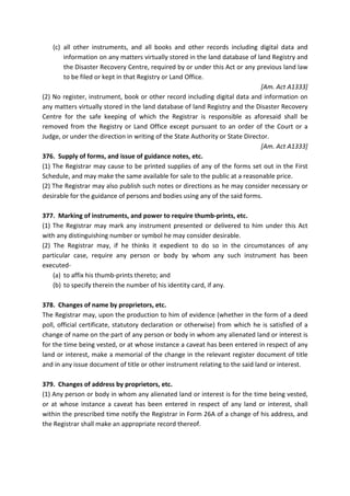 (c) all other instruments, and all books and other records including digital data and
information on any matters virtually stored in the land database of land Registry and
the Disaster Recovery Centre, required by or under this Act or any previous land law
to be filed or kept in that Registry or Land Office.
[Am. Act A1333]
(2) No register, instrument, book or other record including digital data and information on
any matters virtually stored in the land database of land Registry and the Disaster Recovery
Centre for the safe keeping of which the Registrar is responsible as aforesaid shall be
removed from the Registry or Land Office except pursuant to an order of the Court or a
Judge, or under the direction in writing of the State Authority or State Director.
[Am. Act A1333]
376. Supply of forms, and issue of guidance notes, etc.
(1) The Registrar may cause to be printed supplies of any of the forms set out in the First
Schedule, and may make the same available for sale to the public at a reasonable price.
(2) The Registrar may also publish such notes or directions as he may consider necessary or
desirable for the guidance of persons and bodies using any of the said forms.
377. Marking of instruments, and power to require thumb-prints, etc.
(1) The Registrar may mark any instrument presented or delivered to him under this Act
with any distinguishing number or symbol he may consider desirable.
(2) The Registrar may, if he thinks it expedient to do so in the circumstances of any
particular case, require any person or body by whom any such instrument has been
executed-
(a) to affix his thumb-prints thereto; and
(b) to specify therein the number of his identity card, if any.
378. Changes of name by proprietors, etc.
The Registrar may, upon the production to him of evidence (whether in the form of a deed
poll, official certificate, statutory declaration or otherwise) from which he is satisfied of a
change of name on the part of any person or body in whom any alienated land or interest is
for the time being vested, or at whose instance a caveat has been entered in respect of any
land or interest, make a memorial of the change in the relevant register document of title
and in any issue document of title or other instrument relating to the said land or interest.
379. Changes of address by proprietors, etc.
(1) Any person or body in whom any alienated land or interest is for the time being vested,
or at whose instance a caveat has been entered in respect of any land or interest, shall
within the prescribed time notify the Registrar in Form 26A of a change of his address, and
the Registrar shall make an appropriate record thereof.
 