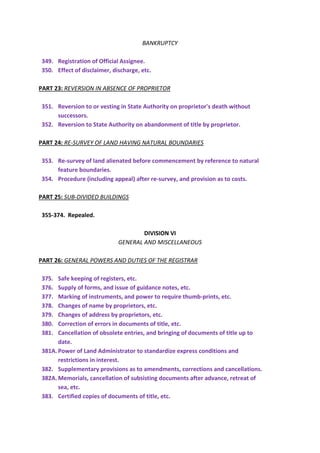 BANKRUPTCY
349. Registration of Official Assignee.
350. Effect of disclaimer, discharge, etc.
PART 23: REVERSION IN ABSENCE OF PROPRIETOR
351. Reversion to or vesting in State Authority on proprietor's death without
successors.
352. Reversion to State Authority on abandonment of title by proprietor.
PART 24: RE-SURVEY OF LAND HAVING NATURAL BOUNDARIES
353. Re-survey of land alienated before commencement by reference to natural
feature boundaries.
354. Procedure (including appeal) after re-survey, and provision as to costs.
PART 25: SUB-DIVIDED BUILDINGS
355-374. Repealed.
DIVISION VI
GENERAL AND MISCELLANEOUS
PART 26: GENERAL POWERS AND DUTIES OF THE REGISTRAR
375. Safe keeping of registers, etc.
376. Supply of forms, and issue of guidance notes, etc.
377. Marking of instruments, and power to require thumb-prints, etc.
378. Changes of name by proprietors, etc.
379. Changes of address by proprietors, etc.
380. Correction of errors in documents of title, etc.
381. Cancellation of obsolete entries, and bringing of documents of title up to
date.
381A.Power of Land Administrator to standardize express conditions and
restrictions in interest.
382. Supplementary provisions as to amendments, corrections and cancellations.
382A.Memorials, cancellation of subsisting documents after advance, retreat of
sea, etc.
383. Certified copies of documents of title, etc.
 