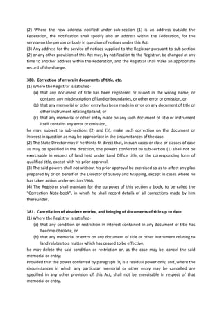 (2) Where the new address notified under sub-section (1) is an address outside the
Federation, the notification shall specify also an address within the Federation, for the
service on the person or body in question of notices under this Act.
(3) Any address for the service of notices supplied to the Registrar pursuant to sub-section
(2) or any other provision of this Act may, by notification to the Registrar, be changed at any
time to another address within the Federation, and the Registrar shall make an appropriate
record of the change.
380. Correction of errors in documents of title, etc.
(1) Where the Registrar is satisfied-
(a) that any document of title has been registered or issued in the wrong name, or
contains any misdescription of land or boundaries, or other error or omission, or
(b) that any memorial or other entry has been made in error on any document of title or
other instrument relating to land, or
(c) that any memorial or other entry made on any such document of title or instrument
itself contains any error or omission,
he may, subject to sub-sections (2) and (3), make such correction on the document or
interest in question as may be appropriate in the circumstances of the case.
(2) The State Director may if he thinks fit direct that, in such cases or class or classes of case
as may be specified in the direction, the powers conferred by sub-section (1) shall not be
exercisable in respect of land held under Land Office title, or the corresponding form of
qualified title, except with his prior approval.
(3) The said powers shall not without his prior approval be exercised so as to affect any plan
prepared by or on behalf of the Director of Survey and Mapping, except in cases where he
has taken action under section 396A.
(4) The Registrar shall maintain for the purposes of this section a book, to be called the
"Correction Note-book", in which he shall record details of all corrections made by him
thereunder.
381. Cancellation of obsolete entries, and bringing of documents of title up to date.
(1) Where the Registrar is satisfied-
(a) that any condition or restriction in interest contained in any document of title has
become obsolete, or
(b) that any memorial or entry on any document of title or other instrument relating to
land relates to a matter which has ceased to be effective,
he may delete the said condition or restriction or, as the case may be, cancel the said
memorial or entry:
Provided that the power conferred by paragraph (b) is a residual power only, and, where the
circumstances in which any particular memorial or other entry may be cancelled are
specified in any other provision of this Act, shall not be exercisable in respect of that
memorial or entry.
 