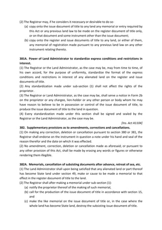 (2) The Registrar may, if he considers it necessary or desirable to do so-
(a) copy onto the issue document of title to any land any memorial or entry required by
this Act or any previous land law to be made on the register document of title only,
or on that document and some instrument other than the issue document;
(b) copy onto the register and issue documents of title to any land, or either of them,
any memorial of registration made pursuant to any previous land law on any other
instrument relating thereto.
381A. Power of Land Administrator to standardize express conditions and restrictions in
interest.
(1) The Registrar or the Land Administrator, as the case may be, may from time to time, of
his own accord, for the purpose of uniformity, standardize the format of the express
conditions and restrictions in interest of any alienated land on the register and issue
documents of title.
(2) Any standardization made under sub-section (1) shall not affect the rights of the
proprietor.
(3) The Registrar or Land Administrator, as the case may be, shall serve a notice in Form 2b
on the proprietor or any chargee, lien-holder or any other person or body whom he may
have reason to believe to be in possession or control of the issue document of title, to
produce the issue document of title to the land in question.
(4) Every standardization made under this section shall be signed and sealed by the
Registrar or the Land Administrator, as the case may be.
[Ins. Act A1104]
382. Supplementary provisions as to amendments, corrections and cancellations.
(1) On making any correction, deletion or cancellation pursuant to section 380 or 381, the
Registrar shall endorse on the instrument in question a note under his hand and seal of the
reason therefor and the date on which it was effected.
(2) No amendment, correction, deletion or cancellation made as aforesaid, or pursuant to
any other provision of this Act, shall be made by erasing any words or figures or otherwise
rendering them illegible.
382A. Memorials, cancellation of subsisting documents after advance, retreat of sea, etc.
(1) The Land Administrator shall upon being satisfied that any alienated land or part thereof
has become State land under section 49, make or cause to be made a memorial to that
effect in the register document of title to the land.
(2) The Registrar shall after making a memorial under sub-section (1)-
(a) notify the proprietor thereof of the making of such memorial,
(b) call for the production of the issue document of title in accordance with section 15,
and
(c) make the like memorial on the issue document of title or, in the case where the
whole land has become State land, destroy the subsisting issue document of title.
 