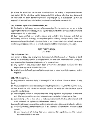 (3) Where the whole land has become State land upon the making of any memorial under
sub-section (1), the subsisting register document of title and any subsisting issue document
of title which has been destroyed pursuant to paragraph (c) of sub-section (2) shall be
deemed to have been cancelled and no entry shall thereafter be made therein.
383. Certified copies of documents of title, etc.
(1) The Registrar shall, upon payment of the prescribed fee, furnish to any person or body
applying therefor a certified copy of any register document of title or registered instrument
of dealing which is in his custody.
(2) Every such certified copy shall be signed and sealed by the Registrar, and shall be
received by any Court or Judge, and any other person or body having authority under this
Act or any other written law for the time being in force to enquire into or adjudicate on any
matter, as prima facie evidence of all matters contained therein or endorsed thereon.
PART TWENTY-SEVEN
SEARCHES
384. Private searches.
Any person or body may, at any time during normal office hours of any Registry or Land
Office, but subject to payment of the prescribed fee and such other conditions (if any) as
may be prescribed, inspect and take notes of or extracts from-
(a) any register of title, Presentation Book or Correction Notebook maintained by the
Registrar or any predecessor in office; and
(b) any instrument of dealing or application presented or made to, or in the custody of, the
Registrar.
385. Official searches.
(1) Any person or body may apply to the Registrar for an official search in respect of any
land.
(2) Any such application shall be accompanied by the prescribed fee, and the Registrar shall,
as soon as may be after the receipt thereof, issue to the applicant a certificate of search
under his hand and seal-
(a) specifying the person or body for the time being registered as proprietor of the land
and, if he is registered as such as trustee or as representative, indicating that face;
(b) summarising, so far as they relate to matters which are still effective, all memorials and
other entries on the register document of title thereto;
(ba)specifying the express conditions and restrictions in interest to which the land is subject;
(c) indicating whether, at the time of issue of the certificate (which shall be precisely stated
therein)
(i) any instrument of dealing has been presented for registration on the register
document of title to the land;
 