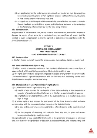 (ii) any application for the endorsement or entry of any matter on that document has
been made under Chapter 7 of Part Eighteen, Chapter 1 of Part Nineteen, Chapter 2
of Part Twenty-one or Part Twenty-two; and
(iii) a copy of any prohibitory or other order relating to the land or any share or interest
therein has been presented to or served on the Registrar pursuant to the provisions
of this Act or any other written law for the time being in force.
386. Compensation.
Any purchaser of any alienated land, or any share or interest therein, who suffers any loss or
damage by reason of any error in, or omission from, any certificate of search shall be
entitled to such compensation as may be agreed or determined in accordance with the
provisions of section 434.
DIVISION VI
GENERAL AND MISCELLANEOUS
PART TWENTY-EIGHT
LAND ADMINISTRATOR'S RIGHTS OF WAY
387. Interpretation.
In this Part "public terminal" means the foreshore, or a river, railway station or public road.
388. Land Administrator's rights of way.
(1) Subject to and in accordance with this Part, the Land Administrator may create rights of
way over land, which shall be known as Land Administrator's right of way.
(2) The rights conferred and obligations imposed in respect of any land by the creation of a
Land Administrator's right of way shall run with the land and shall be binding on the land's
proprietors and occupiers for the time being.
389. Characteristics of Land Administrator's rights of way.
(1) A Land Administrator's right of way may be-
(a) a right of way created for the benefit of the State Authority or the proprietor or
occupier of any alienated land (referred to in this Part as a private right of way); or
(b) a right of way created for the benefit of the public (referred to in this Part as a public
right of way).
(2) A private right of way created for the benefit of the State Authority shall authorise
persons acting with the express or implied consent of the State Authority-
(a) to pass and re-pass between reserved land or a forest reserve and a public terminal;
or
(b) for the purpose of removing rock material from any land, to pass and re-pass
between the land and a public terminal.
(3) A private right of way created for the benefit of the proprietor or occupier of alienated
land shall authorise the proprietor or occupier, as the case may be, and persons acting with
 