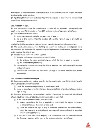 the express or implied consent of the proprietor or occupier to pass and re-pass between
the land and a public terminal.
(4) A public right of way shall authorise the public to pass and re-pass between any specified
area of land and a public terminal.
390. Creation of right.
(1) The State Authority or the proprietor or occupier of any alienated country land may
apply to the Land Administrator in Form 28A for the creation of a private right of way.
(2) The Land Administrator, where-
(a) he receives an application for a private right of way; or
(b) he is of the opinion that the creation of a public right of way is or might be
expedient,
shall either hold an enquiry or make such other investigation as he thinks appropriate.
(3) The Land Administrator, if on holding an enquiry or making an investigation he is
satisfied that it is expedient for a private or public right of way to be created, shall make an
order creating the right of way.
(4) An order made under sub-section (3) shall-
(a) describe sufficiently for purposes of identification-
(i) the land and the public terminal between which the right of way is to run; and
(ii) the route of the right of way;
(b) state whether or not those using the right of way may pass and re-pass with animals
and vehicles; and
(c) contain such conditions and limitations (if any) as the Land Administrator thinks
appropriate.
391. Procedure on creation of right.
(1) As soon as may be after making an order for the creation of a Land Administrator's right
of way, the Land Administrator shall-
(a) cause the route of the right of way to be surveyed; and
(b) cause to be delivered to him the issue document of title of any land affected by the
right of way.
(2) The Land Administrator, on the delivery to him of the issue document of title of land
affected by the creation of a Land Administrator's right of way, shall-
(a) in the case of land held under Land Office title-
(i) make a memorial of the right of way in Form 28B on both the register document
of title and the issue document of title; and
(ii) cause the route of the right of way to be shown on the issue document of title,
either by means of a fresh plan or by means of an amendment of any plan
already endorsed thereon;
(b) in the case of land held under Registry title, present the issue document of title to
the Registrar, together with a copy of the order creating the right of way.
 