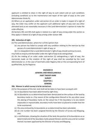 applicant is entitled to share in the right of way to such extent and on such conditions
(including conditions as to the maintenance and repair of the right of way) as the Land
Administrator thinks fit.
(3) Where on an application under sub-section (1) an order is made in respect of a right of
way, the order may confer on the applicant such additional rights of way over any other
alienated land as are reasonably necessary in the Land Administrator's opinion to make the
order effective.
(4) Sections 391 and 395 shall apply in relation to a right of way arising under this section as
they apply in relation to a right of way arising under section 390.
395. Extinction of right.
(1) The Land Administrator, where he is of the opinion that-
(a) any person has failed to comply with any condition relating to the exercise by that
person of a Land Administrator's right of way; or
(b) it is inexpedient that a Land Administrator's right of way should continue to exist,
may hold an enquiry and thereafter order the right of way to be extinguished.
(2) On the making of an order under sub-section (1) extinguishing a right of way, the
memorials made on the creation of the right of way shall be cancelled by the Land
Administrator or, in the case of land held under Registry title or the corresponding form of
qualified title, by the Registrar.
DIVISION VI
GENERAL AND MISCELLANEOUS
PART TWENTY-NINE
SURVEY
CHAPTER 1
GENERAL
396. Manner in which survey is to be carried out.
(1) For the purposes of this Act, land shall not be taken to have been surveyed until-
(a) its boundaries have been determined by right-lines;
(b) its boundaries as so determined have been demarcated on the surface of the land by
boundary marks or, if by reason of the configuration thereof or for any other cause
the placing of boundary marks on the actual line if the boundary is to any extent
impossible or impracticable, boundary marks have been so placed to enable that line
to be ascertained;
(c) the area enclosed by its boundaries as so determined has been calculated;
(d) d) a lot number has been assigned thereto by the Director of Survey and Mapping;
and
(e) a certified plan, showing the situation of the land, the position of its boundaries as so
determined and of the boundary marks placed thereon and the area and lot number
thereof, has been approved by the Director of Survey and Mapping.
 