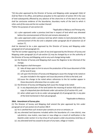 *(2) Any plan approved by the Director of Survey and Mapping under paragraph (1)(e) of
shall be filed in his office, and (without prejudice to the operation of section 49 in the case
of land subsequently affected by any advance of the shore-line or of the bed of any river)
shall be conclusive evidence of the boundaries, boundary marks of the land to which it
refers and of the area and the lot number thereof.
*(3)For the purposes of sub-section (2)-
*Applicable to Malacca and Penang only.
(a) a plan approved under a previous land law in respect of land which was alienated
before the commencement of this Act and remains alienated; or
(b) a plan approved under a previous land law which relates to land alienated after the
commencement of this Act and is adopted under paragraph (b) of subsection (2) of
section 77,
shall be deemed to be a plan approved by the Director of Survey and Mapping under
paragraph (e) of sub-paragraph (1).
*(4) The lot number appearing on a plan of any land approved by the Director of Survey and
Mapping under paragraph (e) of sub-section (1) may be changed by or on the authority of
the Director of Survey and Mapping; and on any such change being made-
(a) the Director of Survey and Mapping shall cause the Registrar to be informed of the
change;
(b) the Registrar shall thereupon-
(i) take all steps open to him to secure the production of the issue document of title
of the land (if any);
(ii) call upon the Director of Survey and Mapping to cause the change to be noted on
any plan included in the register and issue documents of title to the land; and
(iii) cause the change to be noted where references to the lot number appear in
those documents otherwise than on a plan; and
(c) the Director of Survey and Mapping shall cause the change to be noted-
(i) in any deposited plan of the land (within the meaning of section 410) and in any
copy of a deposited plan distributed under sub-section (2) of section 411; and
(ii) when called upon to do so under sub-paragraph (ii) of paragraph (b), in any plan
of the kind mentioned in that sub-paragraph.
*Applicable to Malacca.
396A. Amendment of Survey plan.
(1) The Director of Survey and Mapping shall amend the plan approved by him under
paragraph (e) of sub-section (1) of section 396 if-
(a) he is satisfied that such stratum plan contains an error or omission, or
(b) any alienated land becomes included within the boundaries of a new district, new
sub-district, new mukim, new town or new village as a result of notification in the
Gazette under section 11 or by virtue of such powers under any previous land law, or
(c) any alienated land has ceased to be part of any town, village or mukim.
 