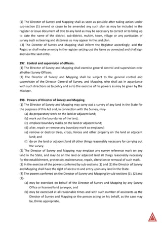 (2) The Director of Survey and Mapping shall as soon as possible after taking action under
sub-section (1) amend or cause to be amended any such plan as may be included in the
register or issue document of title to any land as may be necessary to correct or to bring up
to date the name of the district, sub-district, mukim, town, village or any particulars of
survey such as bearing and distances as may appear in the said plan.
(3) The Director of Survey and Mapping shall inform the Registrar accordingly, and the
Registrar shall make an entry in the register setting out the items so corrected and shall sign
and seal the said entry.
397. Control and supervision of officers.
(1) The Director of Survey and Mapping shall exercise general control and supervision over
all other Survey Officers.
(2) The Director of Survey and Mapping shall be subject to the general control and
supervision of the Director General of Survey, and Mapping, who shall act in accordance
with such directions as to policy and as to the exercise of his powers as may be given by the
Minister.
398. Powers of Director of Survey and Mapping.
(1) The Director of Survey and Mapping may carry out a survey of any land in the State for
the purposes of this Act and, in connection with the Survey, may-
(a) do preparatory work on the land or adjacent land;
(b) mark out the boundaries of the land;
(c) emplace boundary marks on the land or adjacent land;
(d) alter, repair or remove any boundary mark so emplaced;
(e) remove or destroy trees, crops, fences and other property on the land or adjacent
land; and
(f) do on the land or adjacent land all other things reasonably necessary for carrying out
the survey.
(2) The Director of Survey and Mapping may emplace any survey reference mark on any
land in the State, and may do on the land or adjacent land all things reasonably necessary
for the establishment, protection, maintenance, repair, alteration or removal of such mark.
(3) In the exercise of the powers conferred by sub-sections (1) and (2) the Director of Survey
and Mapping shall have the right of access to and entry upon any land in the State.
(4) The powers conferred on the Director of Survey and Mapping by sub-sections (1), (2) and
(3)-
(a) may be exercised on behalf of the Director of Survey and Mapping by any Survey
Office or licensed land surveyor; and
(b) may be exercised at all reasonable times and with such number of assistants as the
Director of Survey and Mapping or the person acting on his behalf, as the case may
be, thinks appropriate.
 