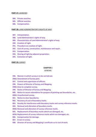 PART 27: SEARCHES
384. Private searches.
385. Official searches.
386. Compensation.
PART 28: LAND ADMINISTRATOR'S RIGHTS OF WAY
387. Interpretation.
388. Land Administrator's rights of way.
389. Characteristics of Land Administrator's rights of way.
390. Creation of right.
391. Procedure on creation of right.
392. Cost of survey, construction, maintenance and repair.
393. Compensation.
394. Sharing of right by adjacent proprietors.
395. Extinction of right.
PART 29: SURVEY
CHAPTER 1
GENERAL
396. Manner in which survey is to be carried out.
396A.Amendment of Survey plan.
397. Control and supervision of officers.
398. Powers of Director of Survey and Mapping.
398A.Duty to complete survey.
399. Duties of Director of Survey and Mapping.
400. Notice to secure attendance for purpose of pointing out boundaries, etc.
400A.Unauthorized survey.
401. Notice to clear boundaries.
402. Recovery of cost of boundary marks.
403. Penalty for interference with boundary marks and survey reference marks.
404. Removal and alteration of boundary marks.
404A.Removal and alteration of survey reference marks.
405. Replacement of boundary marks which are damaged, etc.
405A.Replacement of survey reference marks which are damaged, etc.
406. Compensation for damage.
407. Errors in survey.
408. Director of Survey and Mapping's certificate as to cost of work.
 