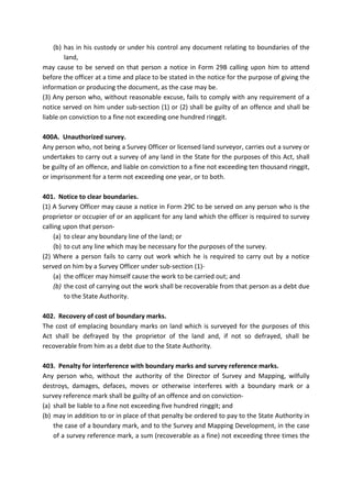 (b) has in his custody or under his control any document relating to boundaries of the
land,
may cause to be served on that person a notice in Form 29B calling upon him to attend
before the officer at a time and place to be stated in the notice for the purpose of giving the
information or producing the document, as the case may be.
(3) Any person who, without reasonable excuse, fails to comply with any requirement of a
notice served on him under sub-section (1) or (2) shall be guilty of an offence and shall be
liable on conviction to a fine not exceeding one hundred ringgit.
400A. Unauthorized survey.
Any person who, not being a Survey Officer or licensed land surveyor, carries out a survey or
undertakes to carry out a survey of any land in the State for the purposes of this Act, shall
be guilty of an offence, and liable on conviction to a fine not exceeding ten thousand ringgit,
or imprisonment for a term not exceeding one year, or to both.
401. Notice to clear boundaries.
(1) A Survey Officer may cause a notice in Form 29C to be served on any person who is the
proprietor or occupier of or an applicant for any land which the officer is required to survey
calling upon that person-
(a) to clear any boundary line of the land; or
(b) to cut any line which may be necessary for the purposes of the survey.
(2) Where a person fails to carry out work which he is required to carry out by a notice
served on him by a Survey Officer under sub-section (1)-
(a) the officer may himself cause the work to be carried out; and
(b) the cost of carrying out the work shall be recoverable from that person as a debt due
to the State Authority.
402. Recovery of cost of boundary marks.
The cost of emplacing boundary marks on land which is surveyed for the purposes of this
Act shall be defrayed by the proprietor of the land and, if not so defrayed, shall be
recoverable from him as a debt due to the State Authority.
403. Penalty for interference with boundary marks and survey reference marks.
Any person who, without the authority of the Director of Survey and Mapping, wilfully
destroys, damages, defaces, moves or otherwise interferes with a boundary mark or a
survey reference mark shall be guilty of an offence and on conviction-
(a) shall be liable to a fine not exceeding five hundred ringgit; and
(b) may in addition to or in place of that penalty be ordered to pay to the State Authority in
the case of a boundary mark, and to the Survey and Mapping Development, in the case
of a survey reference mark, a sum (recoverable as a fine) not exceeding three times the
 