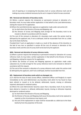 cost of repairing or re-emplacing the boundary mark or survey reference mark and of
making any survey rendered necessary by the act in respect of which he was convicted.
404. Removal and alteration of boundary marks.
(1) Where a person requires the temporary or permanent removal or alteration of a
boundary mark, he may make written application in that behalf to the Land Administrator,
stating the reasons for his application.
(2) Where the Land Administrator approves an application made under sub-section (2)-
(a) he shall inform the Director of Survey and Mapping; and
(b) the Director of Survey and Mapping shall arrange for the boundary mark to be
moved or altered in accordance with the request.
(3) The cost of the removal or alteration of a boundary mark under this section shall be
defrayed by the applicant and, if not so defrayed, shall be recoverable from him as a debt
due to the State Authority:
Provided that if such an application is made as a result of the advance of the shoreline or
the bed of any river as specified in section 49 the cost of removal or alteration of the
boundary marks and the cost of survey shall not be borne by the applicant.
404A. Removal and alteration of survey reference marks.
(1) Where a person requires the temporary or permanent removal or alteration of a survey
reference mark, he may make a written application in that behalf to the Director of Survey
and Mapping, stating the reasons for his application.
(2) Where the Director of Survey and Mapping approves an application made under
subsection (1), he shall arrange for the survey reference mark to be removed or altered in
accordance with the request.
(3) The cost of the removal or alteration of a survey reference mark under this section shall
be defrayed by the applicant, and if not so defrayed, shall be recoverable from him.
405. Replacement of boundary marks which are damaged, etc.
(1) It shall be the duty of every Survey Officer, Settlement Officer and Penghulu to report
immediately to the Land Administrator any boundary mark which he has found to have
been altered or moved or to be defaced, obliterated, injured, missing or otherwise
impaired, destroyed or rendered useless.
(2) Where the Land Administrator becomes aware that a boundary mark of any land has
been altered or moved or is defaced, obliterated, injured, missing or otherwise impaired,
destroyed or rendered useless-
(a) he shall inform the Director of Survey and Mapping;
(b) the Director of Survey and Mapping shall cause the boundary mark to be replaced or
repaired, as the circumstances may require; and
(c) the cost of the replacement or repair shall be recoverable as a debt due to the State
Authority from the proprietor of the land.
 