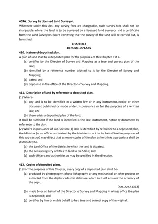 409A. Survey by Licensed Land Surveyor.
Wherever under this Act, any survey fees are chargeable, such survey fees shall not be
chargeable where the land is to be surveyed by a licensed land surveyor and a certificate
from the Land Surveyors Board certifying that the survey of the land will be carried out, is
furnished.
CHAPTER 2
DEPOSITED PLANS
410. Nature of deposited plan.
A plan of land shall be a deposited plan for the purposes of this Chapter if it is-
(a) certified by the Director of Survey and Mapping as a true and correct plan of the
land;
(b) identified by a reference number allotted to it by the Director of Survey and
Mapping;
(c) dated; and
(d) deposited in the office of the Director of Survey and Mapping.
411. Description of land by reference to deposited plan.
(1) Where-
(a) any land is to be identified in a written law or in any instrument, notice or other
document published or made under, in pursuance or for the purposes of a written
law; and
(b) there exists a deposited plan of the land,
it shall be sufficient if the land is identified in the law, instrument, notice or document by
reference to the plan.
(2) Where in pursuance of sub-section (1) land is identified by reference to a deposited plan,
the Minister (or an officer authorised by the Minister to act on his behalf for the purposes of
this sub-section) may direct that as many copies of the plan as he thinks appropriate shall be
distributed to-
(a) the Land Office of the district in which the land is situated;
(b) the central registry of titles to land in the State; and
(c) such officers and authorities as may be specified in the direction.
412. Copies of deposited plans.
(1) For the purposes of this Chapter, every copy of a deposited plan shall be-
(a) produced by photography, photo-lithography or any mechanical or other process or
extracted from the digital cadastral database which in itself ensures the accuracy of
the copy;
[Am. Act A1333]
(b) made by or on behalf of the Director of Survey and Mapping in whose office the plan
is deposited; and
(c) certified by him or on his behalf to be a true and correct copy of the original.
 