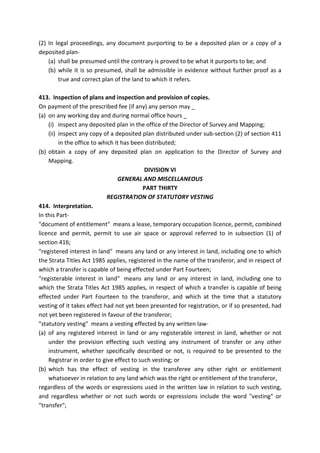 (2) In legal proceedings, any document purporting to be a deposited plan or a copy of a
deposited plan-
(a) shall be presumed until the contrary is proved to be what it purports to be; and
(b) while it is so presumed, shall be admissible in evidence without further proof as a
true and correct plan of the land to which it refers.
413. Inspection of plans and inspection and provision of copies.
On payment of the prescribed fee (if any) any person may _
(a) on any working day and during normal office hours _
(i) inspect any deposited plan in the office of the Director of Survey and Mapping;
(ii) inspect any copy of a deposited plan distributed under sub-section (2) of section 411
in the office to which it has been distributed;
(b) obtain a copy of any deposited plan on application to the Director of Survey and
Mapping.
DIVISION VI
GENERAL AND MISCELLANEOUS
PART THIRTY
REGISTRATION OF STATUTORY VESTING
414. Interpretation.
In this Part-
"document of entitlement" means a lease, temporary occupation licence, permit, combined
licence and permit, permit to use air space or approval referred to in subsection (1) of
section 416;
"registered interest in land" means any land or any interest in land, including one to which
the Strata Titles Act 1985 applies, registered in the name of the transferor, and in respect of
which a transfer is capable of being effected under Part Fourteen;
"registerable interest in land" means any land or any interest in land, including one to
which the Strata Titles Act 1985 applies, in respect of which a transfer is capable of being
effected under Part Fourteen to the transferor, and which at the time that a statutory
vesting of it takes effect had not yet been presented for registration, or if so presented, had
not yet been registered in favour of the transferor;
"statutory vesting" means a vesting effected by any written law-
(a) of any registered interest in land or any registerable interest in land, whether or not
under the provision effecting such vesting any instrument of transfer or any other
instrument, whether specifically described or not, is required to be presented to the
Registrar in order to give effect to such vesting; or
(b) which has the effect of vesting in the transferee any other right or entitlement
whatsoever in relation to any land which was the right or entitlement of the transferor,
regardless of the words or expressions used in the written law in relation to such vesting,
and regardless whether or not such words or expressions include the word "vesting" or
"transfer";
 