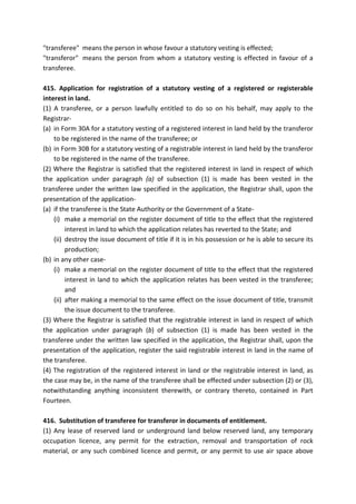 "transferee" means the person in whose favour a statutory vesting is effected;
"transferor" means the person from whom a statutory vesting is effected in favour of a
transferee.
415. Application for registration of a statutory vesting of a registered or registerable
interest in land.
(1) A transferee, or a person lawfully entitled to do so on his behalf, may apply to the
Registrar-
(a) in Form 30A for a statutory vesting of a registered interest in land held by the transferor
to be registered in the name of the transferee; or
(b) in Form 30B for a statutory vesting of a registrable interest in land held by the transferor
to be registered in the name of the transferee.
(2) Where the Registrar is satisfied that the registered interest in land in respect of which
the application under paragraph (a) of subsection (1) is made has been vested in the
transferee under the written law specified in the application, the Registrar shall, upon the
presentation of the application-
(a) if the transferee is the State Authority or the Government of a State-
(i) make a memorial on the register document of title to the effect that the registered
interest in land to which the application relates has reverted to the State; and
(ii) destroy the issue document of title if it is in his possession or he is able to secure its
production;
(b) in any other case-
(i) make a memorial on the register document of title to the effect that the registered
interest in land to which the application relates has been vested in the transferee;
and
(ii) after making a memorial to the same effect on the issue document of title, transmit
the issue document to the transferee.
(3) Where the Registrar is satisfied that the registrable interest in land in respect of which
the application under paragraph (b) of subsection (1) is made has been vested in the
transferee under the written law specified in the application, the Registrar shall, upon the
presentation of the application, register the said registrable interest in land in the name of
the transferee.
(4) The registration of the registered interest in land or the registrable interest in land, as
the case may be, in the name of the transferee shall be effected under subsection (2) or (3),
notwithstanding anything inconsistent therewith, or contrary thereto, contained in Part
Fourteen.
416. Substitution of transferee for transferor in documents of entitlement.
(1) Any lease of reserved land or underground land below reserved land, any temporary
occupation licence, any permit for the extraction, removal and transportation of rock
material, or any such combined licence and permit, or any permit to use air space above
 